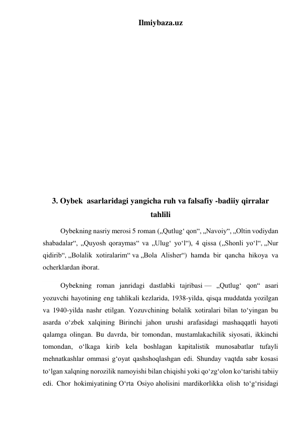 Ilmiybaza.uz 
 
 
 
 
 
 
 
 
 
 
 
 
3. Oybek  asarlaridagi yangicha ruh va falsafiy -badiiy qirralar 
tahlili 
          Oybekning nasriy merosi 5 roman („Qutlugʻ qon“, „Navoiy“, „Oltin vodiydan 
shabadalar“, „Quyosh qoraymas“ va „Ulugʻ yoʻl“), 4 qissa („Shonli yoʻl“, „Nur 
qidirib“, „Bolalik xotiralarim“ va „Bola Alisher“) hamda bir qancha hikoya va 
ocherklardan iborat. 
          Oybekning roman janridagi dastlabki tajribasi — „Qutlugʻ qon“ asari 
yozuvchi hayotining eng tahlikali kezlarida, 1938-yilda, qisqa muddatda yozilgan 
va 1940-yilda nashr etilgan. Yozuvchining bolalik xotiralari bilan toʻyingan bu 
asarda oʻzbek xalqining Birinchi jahon urushi arafasidagi mashaqqatli hayoti 
qalamga olingan. Bu davrda, bir tomondan, mustamlakachilik siyosati, ikkinchi 
tomondan, oʻlkaga kirib kela boshlagan kapitalistik munosabatlar tufayli 
mehnatkashlar ommasi gʻoyat qashshoqlashgan edi. Shunday vaqtda sabr kosasi 
toʻlgan xalqning norozilik namoyishi bilan chiqishi yoki qoʻzgʻolon koʻtarishi tabiiy 
edi. Chor hokimiyatining Oʻrta Osiyo aholisini mardikorlikka olish toʻgʻrisidagi 
