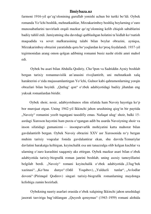 Ilmiybaza.uz 
farmoni 1916-yil qoʻzgʻolonining gurullab yonishi uchun bir turtki boʻldi. Oybek 
romanda Yoʻlchi boshlik, mehnatkashlar, Mirzakarimboy boshliq boylarning oʻzaro 
munosabatlarini tasvirlash orqali mazkur qoʻzgʻolonning kelib chiqish sabablarini 
badiiy tahlil etdi. Jamiyatning shu davrdagi qutblashgan holatini taʼkidlab koʻrsatish 
maqsadida va sovet mafkurasining talabi bilan boylar obrazini, ayniqsa, 
Mirzakarimboy obrazini yaratishda qora boʻyoqlardan koʻproq foydalandi. 1937-yil 
tegirmonidan arang omon qolgan adibning romanni busiz nashr etishi amri mahol 
edi. 
          Oybek bu asari bilan Abdulla Qodiriy, Choʻlpon va Sadriddin Ayniy boshlab 
bergan tarixiy romannavislik anʼanasini rivojlantirib, uni mehnatkash xalq 
harakterini oʻzida mujassamlantirgan Yoʻlchi, Gulnor kabi qahramonlarning yorqin 
obrazlari bilan boyitdi. „Qutlugʻ qon“ oʻzbek adabiyotidagi badiiy jihatdan eng 
yuksak romanlardan biridir. 
         Oybek shoir, nosir, adabiyotshunos olim sifatida ham Navoiy hayotiga koʻp 
bor murojaat etgan. Uning 1942-yil Ikkinchi jahon urushining qizgʻin bir paytida 
„Navoiy“ romanini yozib tugatgani tasodifiy emas. Nafaqat ulugʻ shoir, balki 15-
asrdagi Xuroson hayotini ham puxta oʻrgangan adib bu asarda Navoiyning shoir va 
inson sifatidagi gumanizmi — insonparvarlik mohiyatini katta mahorat bilan 
gavdalantirib bergan. Oybek Navoiy obrazini XXV asr Xurosonida roʻy bergan 
muhim tarixiy voqealar fonida gavdalantirar ekan, shu davrda Temuriylar 
davlatini harakatga keltirgan, keyinchalik esa uni tanazzulga olib kelgan kuchlar va 
ularning oʻzaro kurashini xaqqoniy aks ettirgan. Oybek mazkur asari bilan oʻzbek 
adabiyotida tarixiy-biografik roman janrini boshlab, uning asosiy tamoyillarini 
belgilab berdi. „Navoiy“ romani keyinchalik oʻzbek adabiyotida „Ulugʻbek 
xazinasi“, „Koʻhna 
dunyo“ (Odil 
Yoqubov), „Yulduzli 
tunlar“, „Avlodlar 
dovoni“ (Pirimqul Qodirov) singari tarixiy-biografik romanlarning maydonga 
kelishiga zamin hozirladi. 
          Oybekning nasriy asarlari orasida oʻzbek xalqining Ikkinchi jahon urushidagi 
jasorati tasviriga bagʻishlangan „Quyosh qoraymas“ (1943-1959) romani alohida 
