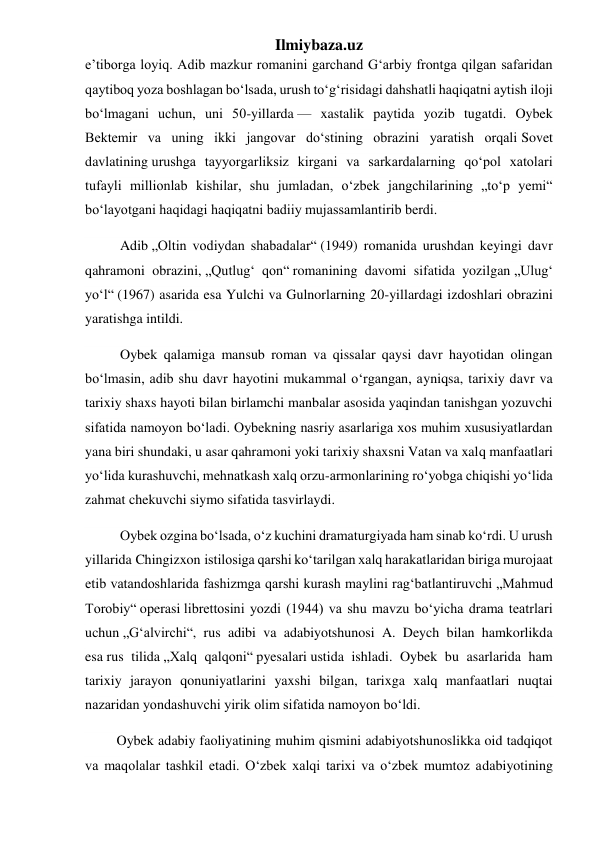 Ilmiybaza.uz 
eʼtiborga loyiq. Adib mazkur romanini garchand Gʻarbiy frontga qilgan safaridan 
qaytiboq yoza boshlagan boʻlsada, urush toʻgʻrisidagi dahshatli haqiqatni aytish iloji 
boʻlmagani uchun, uni 50-yillarda — xastalik paytida yozib tugatdi. Oybek 
Bektemir va uning ikki jangovar doʻstining obrazini yaratish orqali Sovet 
davlatining urushga tayyorgarliksiz kirgani va sarkardalarning qoʻpol xatolari 
tufayli millionlab kishilar, shu jumladan, oʻzbek jangchilarining „toʻp yemi“ 
boʻlayotgani haqidagi haqiqatni badiiy mujassamlantirib berdi. 
          Adib „Oltin vodiydan shabadalar“ (1949) romanida urushdan keyingi davr 
qahramoni obrazini, „Qutlugʻ qon“ romanining davomi sifatida yozilgan „Ulugʻ 
yoʻl“ (1967) asarida esa Yulchi va Gulnorlarning 20-yillardagi izdoshlari obrazini 
yaratishga intildi. 
          Oybek qalamiga mansub roman va qissalar qaysi davr hayotidan olingan 
boʻlmasin, adib shu davr hayotini mukammal oʻrgangan, ayniqsa, tarixiy davr va 
tarixiy shaxs hayoti bilan birlamchi manbalar asosida yaqindan tanishgan yozuvchi 
sifatida namoyon boʻladi. Oybekning nasriy asarlariga xos muhim xususiyatlardan 
yana biri shundaki, u asar qahramoni yoki tarixiy shaxsni Vatan va xalq manfaatlari 
yoʻlida kurashuvchi, mehnatkash xalq orzu-armonlarining roʻyobga chiqishi yoʻlida 
zahmat chekuvchi siymo sifatida tasvirlaydi. 
          Oybek ozgina boʻlsada, oʻz kuchini dramaturgiyada ham sinab koʻrdi. U urush 
yillarida Chingizxon istilosiga qarshi koʻtarilgan xalq harakatlaridan biriga murojaat 
etib vatandoshlarida fashizmga qarshi kurash maylini ragʻbatlantiruvchi „Mahmud 
Torobiy“ operasi librettosini yozdi (1944) va shu mavzu boʻyicha drama teatrlari 
uchun „Gʻalvirchi“, rus adibi va adabiyotshunosi A. Deych bilan hamkorlikda 
esa rus tilida „Xalq qalqoni“ pyesalari ustida ishladi. Oybek bu asarlarida ham 
tarixiy jarayon qonuniyatlarini yaxshi bilgan, tarixga xalq manfaatlari nuqtai 
nazaridan yondashuvchi yirik olim sifatida namoyon boʻldi. 
         Oybek adabiy faoliyatining muhim qismini adabiyotshunoslikka oid tadqiqot 
va maqolalar tashkil etadi. Oʻzbek xalqi tarixi va oʻzbek mumtoz adabiyotining 
