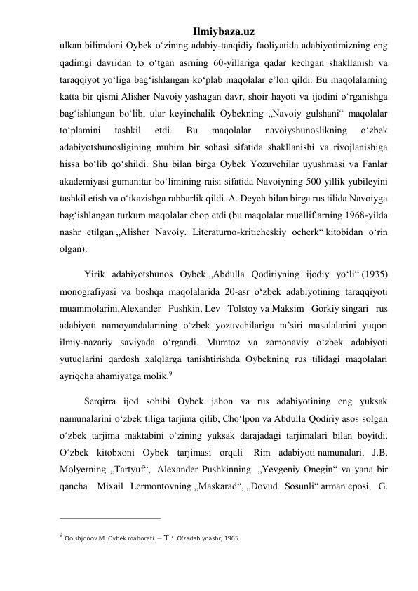 Ilmiybaza.uz 
ulkan bilimdoni Oybek oʻzining adabiy-tanqidiy faoliyatida adabiyotimizning eng 
qadimgi davridan to oʻtgan asrning 60-yillariga qadar kechgan shakllanish va 
taraqqiyot yoʻliga bagʻishlangan koʻplab maqolalar eʼlon qildi. Bu maqolalarning 
katta bir qismi Alisher Navoiy yashagan davr, shoir hayoti va ijodini oʻrganishga 
bagʻishlangan boʻlib, ular keyinchalik Oybekning „Navoiy gulshani“ maqolalar 
toʻplamini 
tashkil 
etdi. 
Bu 
maqolalar 
navoiyshunoslikning 
oʻzbek 
adabiyotshunosligining muhim bir sohasi sifatida shakllanishi va rivojlanishiga 
hissa boʻlib qoʻshildi. Shu bilan birga Oybek Yozuvchilar uyushmasi va Fanlar 
akademiyasi gumanitar boʻlimining raisi sifatida Navoiyning 500 yillik yubileyini 
tashkil etish va oʻtkazishga rahbarlik qildi. A. Deych bilan birga rus tilida Navoiyga 
bagʻishlangan turkum maqolalar chop etdi (bu maqolalar mualliflarning 1968-yilda 
nashr etilgan „Alisher Navoiy. Literaturno-kriticheskiy ocherk“ kitobidan oʻrin 
olgan). 
          Yirik adabiyotshunos Oybek „Abdulla Qodiriyning ijodiy yoʻli“ (1935) 
monografiyasi va boshqa maqolalarida 20-asr oʻzbek adabiyotining taraqqiyoti 
muammolarini,Alexander Pushkin, Lev Tolstoy va Maksim Gorkiy singari rus 
adabiyoti namoyandalarining oʻzbek yozuvchilariga taʼsiri masalalarini yuqori 
ilmiy-nazariy saviyada oʻrgandi. Mumtoz va zamonaviy oʻzbek adabiyoti 
yutuqlarini qardosh xalqlarga tanishtirishda Oybekning rus tilidagi maqolalari 
ayriqcha ahamiyatga molik.9 
          Serqirra ijod sohibi Oybek jahon va rus adabiyotining eng yuksak 
namunalarini oʻzbek tiliga tarjima qilib, Choʻlpon va Abdulla Qodiriy asos solgan 
oʻzbek tarjima maktabini oʻzining yuksak darajadagi tarjimalari bilan boyitdi. 
Oʻzbek kitobxoni Oybek tarjimasi orqali  Rim adabiyoti namunalari, J.B. 
Molyerning „Tartyuf“,  Alexander Pushkinning  „Yevgeniy Onegin“ va yana bir 
qancha  Mixail Lermontovning „Maskarad“, „Dovud Sosunli“ arman eposi, G. 
                                                 
9 Qoʻshjonov M. Oybek mahorati. – T :  Oʻzadabiynashr, 1965 
 
