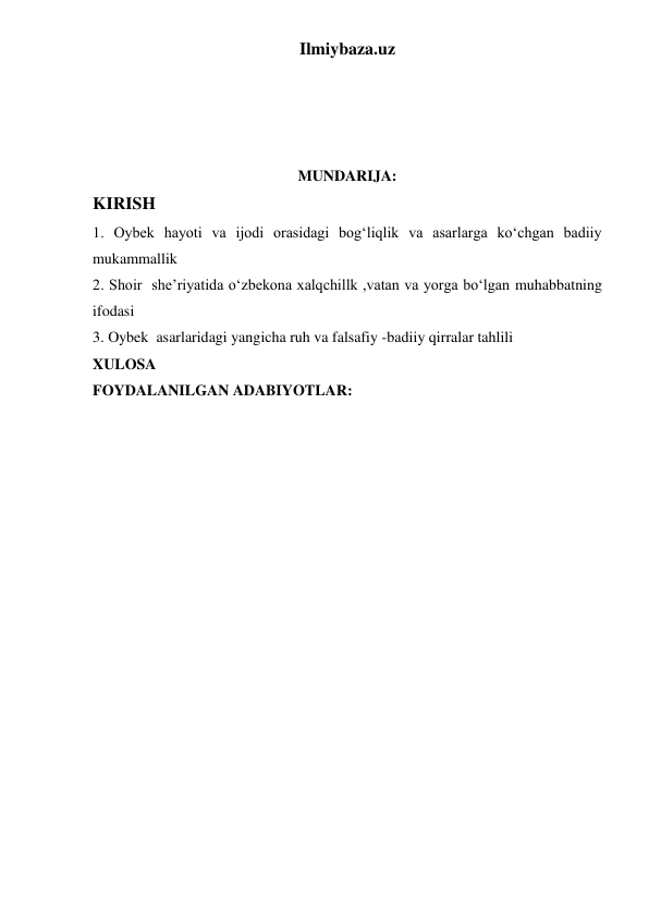 Ilmiybaza.uz 
 
 
 
 
MUNDARIJA: 
KIRISH 
1. Oybek hayoti va ijodi orasidagi bogʻliqlik va asarlarga koʻchgan badiiy 
mukammallik 
2. Shoir  she’riyatida oʻzbekona xalqchillk ,vatan va yorga boʻlgan muhabbatning 
ifodasi 
3. Oybek  asarlaridagi yangicha ruh va falsafiy -badiiy qirralar tahlili 
XULOSA 
FOYDALANILGAN ADABIYOTLAR: 
 
 
 
 
 
 
 
 
 
 
 
 
 
 
 
 
 
 
 
