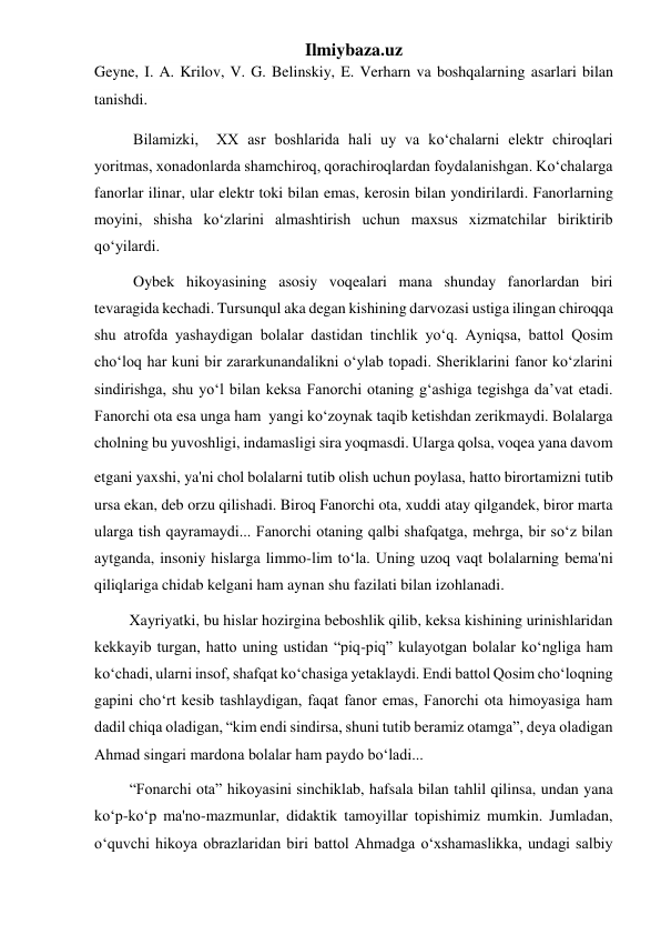 Ilmiybaza.uz 
Geyne, I. A. Krilov, V. G. Belinskiy, E. Verharn va boshqalarning asarlari bilan 
tanishdi. 
          Bilamizki,  XX asr boshlarida hali uy va koʻchalarni elektr chiroqlari 
yoritmas, xonadonlarda shamchiroq, qorachiroqlardan foydalanishgan. Koʻchalarga 
fanorlar ilinar, ular elektr toki bilan emas, kerosin bilan yondirilardi. Fanorlarning 
moyini, shisha koʻzlarini almashtirish uchun maxsus xizmatchilar biriktirib 
qoʻyilardi. 
          Oybek hikoyasining asosiy voqealari mana shunday fanorlardan biri 
tevaragida kechadi. Tursunqul aka degan kishining darvozasi ustiga ilingan chiroqqa 
shu atrofda yashaydigan bolalar dastidan tinchlik yoʻq. Ayniqsa, battol Qosim 
choʻloq har kuni bir zararkunandalikni oʻylab topadi. Sheriklarini fanor koʻzlarini 
sindirishga, shu yoʻl bilan keksa Fanorchi otaning gʻashiga tegishga da’vat etadi.             
Fanorchi ota esa unga ham  yangi koʻzoynak taqib ketishdan zerikmaydi. Bolalarga 
cholning bu yuvoshligi, indamasligi sira yoqmasdi. Ularga qolsa, voqea yana davom  
etgani yaxshi, ya'ni chol bolalarni tutib olish uchun poylasa, hatto birortamizni tutib 
ursa ekan, deb orzu qilishadi. Biroq Fanorchi ota, xuddi atay qilgandek, biror marta 
ularga tish qayramaydi... Fanorchi otaning qalbi shafqatga, mehrga, bir soʻz bilan 
aytganda, insoniy hislarga limmo-lim toʻla. Uning uzoq vaqt bolalarning bema'ni 
qiliqlariga chidab kelgani ham aynan shu fazilati bilan izohlanadi. 
         Xayriyatki, bu hislar hozirgina beboshlik qilib, keksa kishining urinishlaridan 
kekkayib turgan, hatto uning ustidan “piq-piq” kulayotgan bolalar koʻngliga ham 
koʻchadi, ularni insof, shafqat koʻchasiga yetaklaydi. Endi battol Qosim choʻloqning 
gapini choʻrt kesib tashlaydigan, faqat fanor emas, Fanorchi ota himoyasiga ham 
dadil chiqa oladigan, “kim endi sindirsa, shuni tutib beramiz otamga”, deya oladigan 
Ahmad singari mardona bolalar ham paydo boʻladi... 
         “Fonarchi ota” hikoyasini sinchiklab, hafsala bilan tahlil qilinsa, undan yana 
koʻp-koʻp ma'no-mazmunlar, didaktik tamoyillar topishimiz mumkin. Jumladan, 
oʻquvchi hikoya obrazlaridan biri battol Ahmadga oʻxshamaslikka, undagi salbiy 
