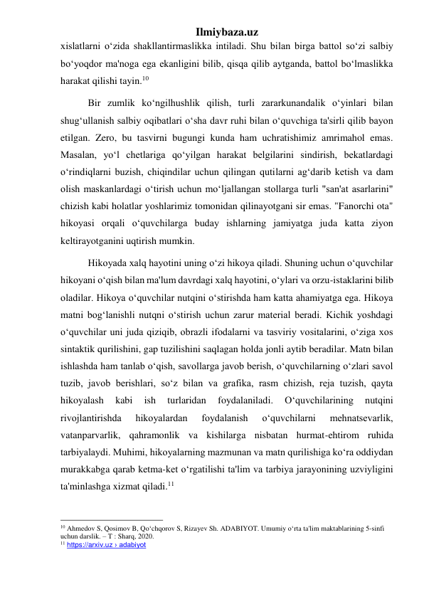 Ilmiybaza.uz 
xislatlarni oʻzida shakllantirmaslikka intiladi. Shu bilan birga battol soʻzi salbiy 
boʻyoqdor ma'noga ega ekanligini bilib, qisqa qilib aytganda, battol boʻlmaslikka 
harakat qilishi tayin.10 
           Bir zumlik koʻngilhushlik qilish, turli zararkunandalik oʻyinlari bilan 
shugʻullanish salbiy oqibatlari oʻsha davr ruhi bilan oʻquvchiga ta'sirli qilib bayon 
etilgan. Zero, bu tasvirni bugungi kunda ham uchratishimiz amrimahol emas. 
Masalan, yoʻl chetlariga qoʻyilgan harakat belgilarini sindirish, bekatlardagi 
oʻrindiqlarni buzish, chiqindilar uchun qilingan qutilarni agʻdarib ketish va dam 
olish maskanlardagi oʻtirish uchun moʻljallangan stollarga turli "san'at asarlarini" 
chizish kabi holatlar yoshlarimiz tomonidan qilinayotgani sir emas. "Fanorchi ota" 
hikoyasi orqali oʻquvchilarga buday ishlarning jamiyatga juda katta ziyon 
keltirayotganini uqtirish mumkin.  
           Hikoyada xalq hayotini uning oʻzi hikoya qiladi. Shuning uchun oʻquvchilar 
hikoyani oʻqish bilan ma'lum davrdagi xalq hayotini, oʻylari va orzu-istaklarini bilib 
oladilar. Hikoya oʻquvchilar nutqini oʻstirishda ham katta ahamiyatga ega. Hikoya 
matni bogʻlanishli nutqni oʻstirish uchun zarur material beradi. Kichik yoshdagi 
oʻquvchilar uni juda qiziqib, obrazli ifodalarni va tasviriy vositalarini, oʻziga xos 
sintaktik qurilishini, gap tuzilishini saqlagan holda jonli aytib beradilar. Matn bilan 
ishlashda ham tanlab oʻqish, savollarga javob berish, oʻquvchilarning oʻzlari savol 
tuzib, javob berishlari, soʻz bilan va grafika, rasm chizish, reja tuzish, qayta 
hikoyalash 
kabi 
ish 
turlaridan 
foydalaniladi. 
Oʻquvchilarining 
nutqini 
rivojlantirishda 
hikoyalardan 
foydalanish 
oʻquvchilarni 
mehnatsevarlik, 
vatanparvarlik, qahramonlik va kishilarga nisbatan hurmat-ehtirom ruhida 
tarbiyalaydi. Muhimi, hikoyalarning mazmunan va matn qurilishiga koʻra oddiydan 
murakkabga qarab ketma-ket oʻrgatilishi ta'lim va tarbiya jarayonining uzviyligini 
ta'minlashga xizmat qiladi.11 
                                                 
10 Ahmedov S, Qosimov B, Qoʻchqorov S, Rizayev Sh. ADABIYOT. Umumiy oʻrta ta'lim maktablarining 5-sinfi 
uchun darslik. – T : Sharq, 2020. 
11 https://arxiv.uz › adabiyot 
 
