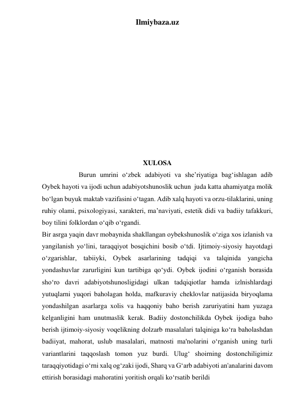 Ilmiybaza.uz 
 
 
 
 
 
 
 
 
 
 
 
XULOSA 
            
 Burun umrini oʻzbek adabiyoti va she’riyatiga bagʻishlagan adib 
Oybek hayoti va ijodi uchun adabiyotshunoslik uchun  juda katta ahamiyatga molik 
boʻlgan buyuk maktab vazifasini oʻtagan. Adib xalq hayoti va orzu-tilaklarini, uning 
ruhiy olami, psixologiyasi, xarakteri, ma’naviyati, estetik didi va badiiy tafakkuri, 
boy tilini folklordan oʻqib oʻrgandi. 
Bir asrga yaqin davr mobaynida shakllangan oybekshunoslik oʻziga xos izlanish va 
yangilanish yoʻlini, taraqqiyot bosqichini bosib oʻtdi. Ijtimoiy-siyosiy hayotdagi 
oʻzgarishlar, tabiiyki, Oybek asarlarining tadqiqi va talqinida yangicha 
yondashuvlar zarurligini kun tartibiga qoʻydi. Oybek ijodini oʻrganish borasida 
shoʻro davri adabiyotshunosligidagi ulkan tadqiqiotlar hamda izlnishlardagi 
yutuqlarni yuqori baholagan holda, mafkuraviy cheklovlar natijasida biryoqlama 
yondashilgan asarlarga xolis va haqqoniy baho berish zaruriyatini ham yuzaga 
kelganligini ham unutmaslik kerak. Badiiy dostonchilikda Oybek ijodiga baho 
berish ijtimoiy-siyosiy voqelikning dolzarb masalalari talqiniga koʻra baholashdan 
badiiyat, mahorat, uslub masalalari, matnosti ma'nolarini oʻrganish uning turli 
variantlarini taqqoslash tomon yuz burdi. Ulugʻ shoirning dostonchiligimiz 
taraqqiyotidagi oʻrni xalq ogʻzaki ijodi, Sharq va Gʻarb adabiyoti an'analarini davom 
ettirish borasidagi mahoratini yoritish orqali koʻrsatib berildi 
