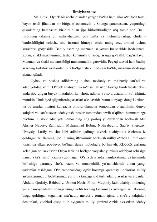 Ilmiybaza.uz 
 
  Ma’lumki, Oybek bir necha qissalar yozgan boʻlsa ham, ular oʻz ifoda tarzi, 
bayon usuli jihatidan bir-biriga oʻxshamaydi. . Shunga qaramasdan, yuqoridagi 
qissalarning barchasini bir-biri bilan jips birlashtiradigan oʻq tomir bor. Bu – 
insonning odamiyligi, mehr-shafqati, pok qalbi va mehnatsevarligi, chidam-
bardoshliligini ochish,. shu insonni himoya etish, uning orzu-armoni uchun 
kurashish gʻoyasidir. Badiiy asarning mazmuni u yoxud bu shaklda ifodalanadi. 
Zotan, shakl mazmunning tashqi koʻrinishi oʻlaroq, asarga goʻzallik bagʻishlaydi. 
Mazmun va shakl mutanosibligi mukammallik garovidir. Peyzaj tasviri ham badiiy 
asarning tarkibiy uzvlaridan biri boʻlgan shakl hodisasi boʻlib, mazmun ifodasiga 
xizmat qiladi.  
         Oybek va boshqa adiblarning oʻzbek madaniy va ma’naviy san’ati va 
adabiyotidagi oʻrni. Oʻzbek adabiyoti va soʻz san’ati uzoq tarixga borib taqalar ekan 
unda ijod qilgan buyuk mutafakkirlar, shoir, adiblar va soʻz ustalarini koʻrishimiz 
mumkin. Unda ijod qilganlarning asarlari oʻz davrida butun dunyoga dongʻi ketkani 
va bu asarlar hozirgi kungacha olim-u ulamolar tomonidan oʻrganilishi, dunyo 
xalqlari va san’atsevar adabiyotshunoslar tomonidan sevib oʻqilishi hammamizga 
ma’lum. Oʻzbek adabiyoti samosining eng porloq yulduzlaridan boʻlmish Mir 
Alisher Navoiy, Zahiriddin Muhammad Bobur, Nodirabegim, Sad’iy Sheroziy, 
Uvaysiy, Lutfiy va shu kabi adiblar qadimgi oʻzbek adabiyotida oʻchmas iz 
qoldirganlar.Ularning ijodi bizning iftixorimiz boʻlmish milliy oʻzbek tilimiz asos 
topishida ulkan poydevor boʻlgan desak mubolagʻa boʻlmaydi. XIX-XX asrlarga 
keladigan boʻlsak Oʻrta Osiyo tarixida boʻlgan voqealar yurtimiz adabiyot sohasiga 
ham oʻz ta’sirini oʻtkazmay qolmagan. Oʻsha davrlarda mamlakatimiz rus tuzumida 
boʻlishiga qaramay she’r, nazm va romanchilik yoʻnalishlarida ulkan yangi 
qadamlar tashlagan. Oʻz zamonasidagi ogʻir bosimga qaramay ijodkorlar milliy 
an’analarimiz, urfodatlarimiz, yurtimiz tarixiga oid turli adabiy asarlar yaratganlar. 
Abdulla Qodiriy, Behbudiy, Usmon Nosir, Fitrat, Muqimiy kabi adabiyotimizning 
yirik namoyondalari hozirgi kunga kelib bizning faxrimizga aylanganlar. Ularning 
bizga qoldirgan tuganmas ma’naviy merosi : roman, qissa, , she’riy talqinlari 
dostonlari, kitoblari qisqa qilib aytganda milliyligimizni oʻzida aks etkan adabiy 
