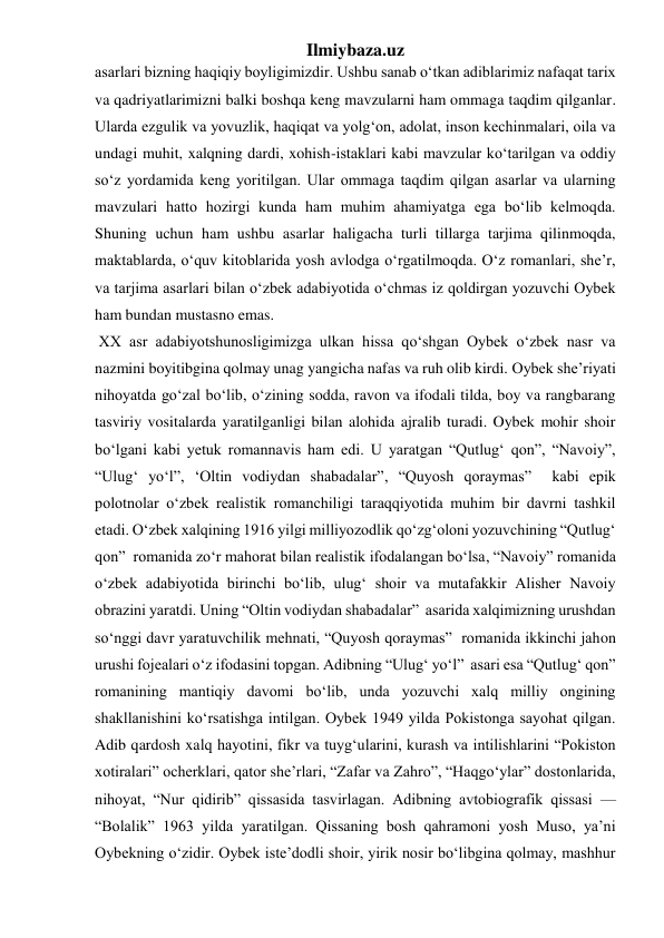 Ilmiybaza.uz 
asarlari bizning haqiqiy boyligimizdir. Ushbu sanab oʻtkan adiblarimiz nafaqat tarix 
va qadriyatlarimizni balki boshqa keng mavzularni ham ommaga taqdim qilganlar. 
Ularda ezgulik va yovuzlik, haqiqat va yolgʻon, adolat, inson kechinmalari, oila va 
undagi muhit, xalqning dardi, xohish-istaklari kabi mavzular koʻtarilgan va oddiy 
soʻz yordamida keng yoritilgan. Ular ommaga taqdim qilgan asarlar va ularning 
mavzulari hatto hozirgi kunda ham muhim ahamiyatga ega boʻlib kelmoqda. 
Shuning uchun ham ushbu asarlar haligacha turli tillarga tarjima qilinmoqda, 
maktablarda, oʻquv kitoblarida yosh avlodga oʻrgatilmoqda. Oʻz romanlari, she’r, 
va tarjima asarlari bilan oʻzbek adabiyotida oʻchmas iz qoldirgan yozuvchi Oybek 
ham bundan mustasno emas. 
 XX asr adabiyotshunosligimizga ulkan hissa qoʻshgan Oybek oʻzbek nasr va 
nazmini boyitibgina qolmay unag yangicha nafas va ruh olib kirdi. Oybek she’riyati 
nihoyatda goʻzal boʻlib, oʻzining sodda, ravon va ifodali tilda, boy va rangbarang 
tasviriy vositalarda yaratilganligi bilan alohida ajralib turadi. Oybek mohir shoir 
boʻlgani kabi yetuk romannavis ham edi. U yaratgan “Qutlugʻ qon”, “Navoiy”, 
“Ulugʻ yoʻl”, ‘Oltin vodiydan shabadalar”, “Quyosh qoraymas”  kabi epik 
polotnolar oʻzbek realistik romanchiligi taraqqiyotida muhim bir davrni tashkil 
etadi. Oʻzbek xalqining 1916 yilgi milliyozodlik qoʻzgʻoloni yozuvchining “Qutlugʻ 
qon”  romanida zoʻr mahorat bilan realistik ifodalangan boʻlsa, “Navoiy” romanida 
oʻzbek adabiyotida birinchi boʻlib, ulugʻ shoir va mutafakkir Alisher Navoiy 
obrazini yaratdi. Uning “Oltin vodiydan shabadalar”  asarida xalqimizning urushdan 
soʻnggi davr yaratuvchilik mehnati, “Quyosh qoraymas”  romanida ikkinchi jahon 
urushi fojealari oʻz ifodasini topgan. Adibning “Ulugʻ yoʻl”  asari esa “Qutlugʻ qon” 
romanining mantiqiy davomi boʻlib, unda yozuvchi xalq milliy ongining 
shakllanishini koʻrsatishga intilgan. Oybek 1949 yilda Pokistonga sayohat qilgan. 
Adib qardosh xalq hayotini, fikr va tuygʻularini, kurash va intilishlarini “Pokiston 
xotiralari” ocherklari, qator she’rlari, “Zafar va Zahro”, “Haqgoʻylar” dostonlarida, 
nihoyat, “Nur qidirib” qissasida tasvirlagan. Adibning avtobiografik qissasi — 
“Bolalik” 1963 yilda yaratilgan. Qissaning bosh qahramoni yosh Muso, ya’ni 
Oybekning oʻzidir. Oybek iste’dodli shoir, yirik nosir boʻlibgina qolmay, mashhur 
