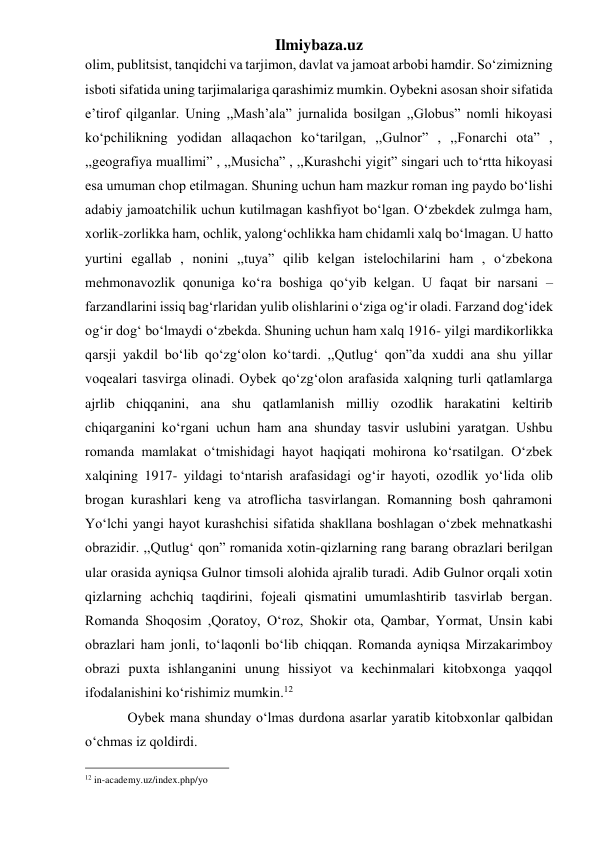 Ilmiybaza.uz 
olim, publitsist, tanqidchi va tarjimon, davlat va jamoat arbobi hamdir. Soʻzimizning 
isboti sifatida uning tarjimalariga qarashimiz mumkin. Oybekni asosan shoir sifatida 
e’tirof qilganlar. Uning ,,Mash’ala” jurnalida bosilgan ,,Globus” nomli hikoyasi 
koʻpchilikning yodidan allaqachon koʻtarilgan, ,,Gulnor” , ,,Fonarchi ota” , 
,,geografiya muallimi” , ,,Musicha” , ,,Kurashchi yigit” singari uch toʻrtta hikoyasi 
esa umuman chop etilmagan. Shuning uchun ham mazkur roman ing paydo boʻlishi 
adabiy jamoatchilik uchun kutilmagan kashfiyot boʻlgan. Oʻzbekdek zulmga ham, 
xorlik-zorlikka ham, ochlik, yalongʻochlikka ham chidamli xalq boʻlmagan. U hatto 
yurtini egallab , nonini ,,tuya” qilib kelgan istelochilarini ham , oʻzbekona 
mehmonavozlik qonuniga koʻra boshiga qoʻyib kelgan. U faqat bir narsani – 
farzandlarini issiq bagʻrlaridan yulib olishlarini oʻziga ogʻir oladi. Farzand dogʻidek 
ogʻir dogʻ boʻlmaydi oʻzbekda. Shuning uchun ham xalq 1916- yilgi mardikorlikka 
qarsji yakdil boʻlib qoʻzgʻolon koʻtardi. ,,Qutlugʻ qon”da xuddi ana shu yillar 
voqealari tasvirga olinadi. Oybek qoʻzgʻolon arafasida xalqning turli qatlamlarga 
ajrlib chiqqanini, ana shu qatlamlanish milliy ozodlik harakatini keltirib 
chiqarganini koʻrgani uchun ham ana shunday tasvir uslubini yaratgan. Ushbu 
romanda mamlakat oʻtmishidagi hayot haqiqati mohirona koʻrsatilgan. Oʻzbek 
xalqining 1917- yildagi toʻntarish arafasidagi ogʻir hayoti, ozodlik yoʻlida olib 
brogan kurashlari keng va atroflicha tasvirlangan. Romanning bosh qahramoni 
Yoʻlchi yangi hayot kurashchisi sifatida shakllana boshlagan oʻzbek mehnatkashi 
obrazidir. ,,Qutlugʻ qon” romanida xotin-qizlarning rang barang obrazlari berilgan 
ular orasida ayniqsa Gulnor timsoli alohida ajralib turadi. Adib Gulnor orqali xotin 
qizlarning achchiq taqdirini, fojeali qismatini umumlashtirib tasvirlab bergan. 
Romanda Shoqosim ,Qoratoy, Oʻroz, Shokir ota, Qambar, Yormat, Unsin kabi 
obrazlari ham jonli, toʻlaqonli boʻlib chiqqan. Romanda ayniqsa Mirzakarimboy 
obrazi puxta ishlanganini unung hissiyot va kechinmalari kitobxonga yaqqol 
ifodalanishini koʻrishimiz mumkin.12 
  Oybek mana shunday oʻlmas durdona asarlar yaratib kitobxonlar qalbidan 
oʻchmas iz qoldirdi. 
                                                 
12 in-academy.uz/index.php/yo 
