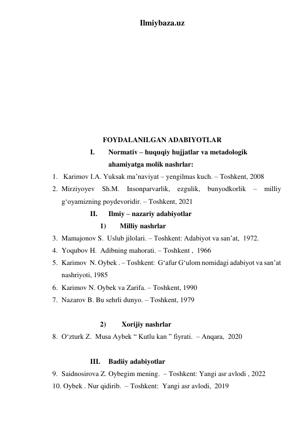 Ilmiybaza.uz 
 
 
 
 
 
 
 
 
 
 
 
 
 
FOYDALANILGAN ADABIYOTLAR  
I. 
Normativ – huquqiy hujjatlar va metadologik 
ahamiyatga molik nashrlar:  
1.  Karimov I.A. Yuksak ma’naviyat – yengilmas kuch. – Toshkent, 2008 
2. Mirziyoyev Sh.M. Insonparvarlik, ezgulik, bunyodkorlik – milliy 
gʻoyamizning poydevoridir. – Toshkent, 2021 
II. 
Ilmiy – nazariy adabiyotlar  
1)       Milliy nashrlar 
3. Mamajonov S.  Uslub jilolari. – Toshkent: Adabiyot va san’at,  1972. 
4. Yoqubov H.  Adibning mahorati. – Toshkent ,  1966 
5. Karimov  N. Oybek . – Toshkent:  Gʻafur Gʻulom nomidagi adabiyot va san’at 
nashriyoti, 1985 
6. Karimov N. Oybek va Zarifa. – Toshkent, 1990  
7. Nazarov B. Bu sehrli dunyo. – Toshkent, 1979 
 
2)        Xorijiy nashrlar 
8. Oʻzturk Z.  Musa Aybek “ Kutlu kan ” fiyrati.  – Anqara,  2020  
 
III. 
Badiiy adabiyotlar 
9. Saidnosirova Z. Oybegim mening.  – Toshkent: Yangi asr avlodi , 2022 
10.  Oybek . Nur qidirib.  – Toshkent:  Yangi asr avlodi,  2019  
