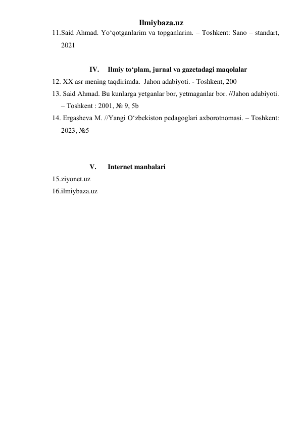 Ilmiybaza.uz 
11. Said Ahmad. Yoʻqotganlarim va topganlarim. – Toshkent: Sano – standart, 
2021 
 
IV. 
Ilmiy toʻplam, jurnal va gazetadagi maqolalar 
12.  XX asr mening taqdirimda.  Jahon adabiyoti. - Toshkent, 200 
13.  Said Ahmad. Bu kunlarga yetganlar bor, yetmaganlar bor. //Jahon adabiyoti.  
– Toshkent : 2001, № 9, 5b 
14.  Ergasheva M. //Yangi Oʻzbekiston pedagoglari axborotnomasi. – Toshkent: 
2023, №5 
 
 
V. 
Internet manbalari 
15. ziyonet.uz 
16. ilmiybaza.uz 
