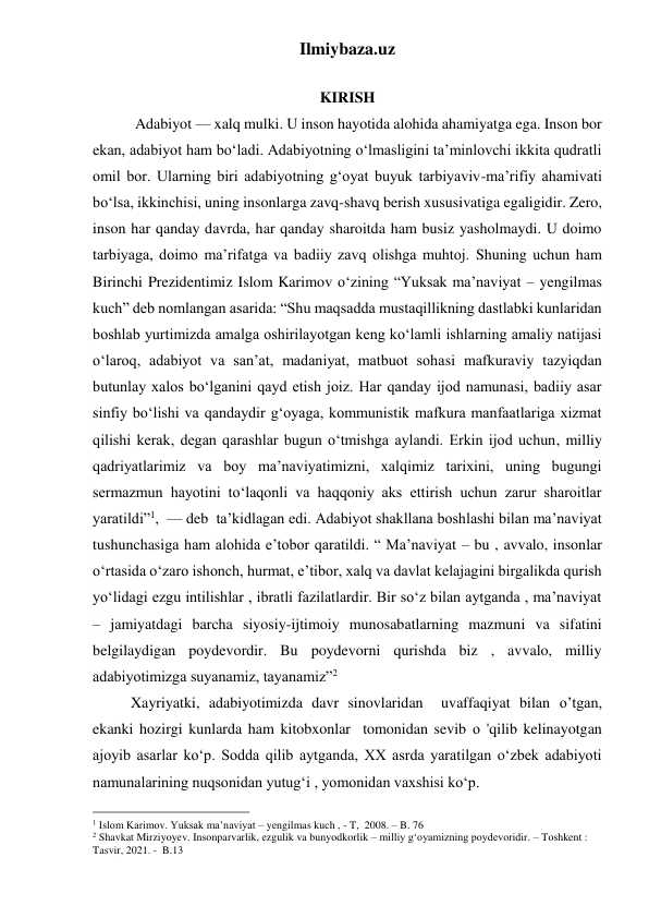 Ilmiybaza.uz 
 
KIRISH 
 
 Adabiyot — xalq mulki. U inson hayotida alohida ahamiyatga ega. Inson bor 
ekan, adabiyot ham boʻladi. Adabiyotning oʻlmasligini ta’minlovchi ikkita qudratli 
omil bor. Ularning biri adabiyotning gʻoyat buyuk tarbiyaviv-ma’rifiy ahamivati 
boʻlsa, ikkinchisi, uning insonlarga zavq-shavq berish xususivatiga egaligidir. Zero, 
inson har qanday davrda, har qanday sharoitda ham busiz yasholmaydi. U doimo 
tarbiyaga, doimo ma’rifatga va badiiy zavq olishga muhtoj. Shuning uchun ham 
Birinchi Prezidentimiz Islom Karimov oʻzining “Yuksak ma’naviyat – yengilmas 
kuch” deb nomlangan asarida: “Shu maqsadda mustaqillikning dastlabki kunlaridan 
boshlab yurtimizda amalga oshirilayotgan keng koʻlamli ishlarning amaliy natijasi 
oʻlaroq, adabiyot va san’at, madaniyat, matbuot sohasi mafkuraviy tazyiqdan 
butunlay xalos boʻlganini qayd etish joiz. Har qanday ijod namunasi, badiiy asar 
sinfiy boʻlishi va qandaydir gʻoyaga, kommunistik mafkura manfaatlariga xizmat 
qilishi kerak, degan qarashlar bugun oʻtmishga aylandi. Erkin ijod uchun, milliy 
qadriyatlarimiz va boy ma’naviyatimizni, xalqimiz tarixini, uning bugungi 
sermazmun hayotini toʻlaqonli va haqqoniy aks ettirish uchun zarur sharoitlar 
yaratildi”1,  — deb  ta’kidlagan edi. Adabiyot shakllana boshlashi bilan ma’naviyat 
tushunchasiga ham alohida e’tobor qaratildi. “ Ma’naviyat – bu , avvalo, insonlar 
oʻrtasida oʻzaro ishonch, hurmat, e’tibor, xalq va davlat kelajagini birgalikda qurish 
yoʻlidagi ezgu intilishlar , ibratli fazilatlardir. Bir soʻz bilan aytganda , ma’naviyat 
– jamiyatdagi barcha siyosiy-ijtimoiy munosabatlarning mazmuni va sifatini 
belgilaydigan poydevordir. Bu poydevorni qurishda biz , avvalo, milliy 
adabiyotimizga suyanamiz, tayanamiz”2 
          Xayriyatki, adabiyotimizda davr sinovlaridan  uvaffaqiyat bilan о’tgan, 
ekanki hozirgi kunlarda ham kitobxonlar  tomonidan sevib о 'qilib kelinayotgan 
ajoyib asarlar koʻp. Sodda qilib aytganda, XX asrda yaratilgan oʻzbek adabiyoti 
namunalarining nuqsonidan yutugʻi , yomonidan vaxshisi koʻp. 
                                                 
1 Islom Karimov. Yuksak ma’naviyat – yengilmas kuch , - T,  2008. – B. 76  
2 Shavkat Mirziyoyev. Insonparvarlik, ezgulik va bunyodkorlik – milliy gʻoyamizning poydevoridir. – Toshkent : 
Tasvir, 2021. -  B.13 
