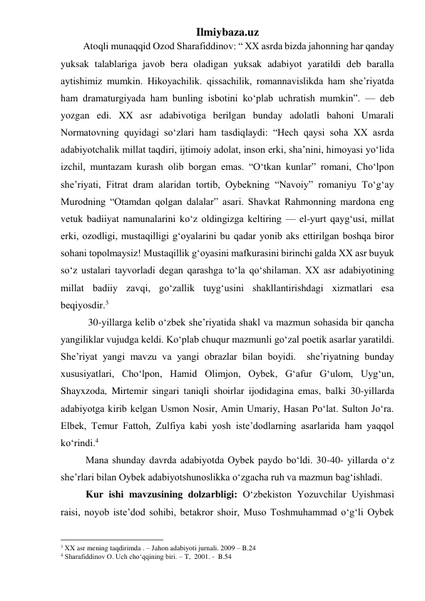 Ilmiybaza.uz 
         Atoqli munaqqid Ozod Sharafiddinov: “ XX asrda bizda jahonning har qanday 
yuksak talablariga javob bera oladigan yuksak adabiyot yaratildi deb baralla 
aytishimiz mumkin. Hikoyachilik. qissachilik, romannavislikda ham she’riyatda 
ham dramaturgiyada ham bunling isbotini koʻplab uchratish mumkin”. — deb 
yozgan edi. XX asr adabivotiga berilgan bunday adolatli bahoni Umarali 
Normatovning quyidagi soʻzlari ham tasdiqlaydi: “Hech qaysi soha XX asrda 
adabiyotchalik millat taqdiri, ijtimoiy adolat, inson erki, sha’nini, himoyasi yoʻlida 
izchil, muntazam kurash olib borgan emas. “Oʻtkan kunlar” romani, Choʻlpon 
she’riyati, Fitrat dram alaridan tortib, Oybekning “Navoiy” romaniyu Toʻgʻay 
Murodning “Otamdan qolgan dalalar” asari. Shavkat Rahmonning mardona eng 
vetuk badiiyat namunalarini koʻz oldingizga keltiring — el-yurt qaygʻusi, millat 
erki, ozodligi, mustaqilligi gʻoyalarini bu qadar yonib aks ettirilgan boshqa biror 
sohani topolmaysiz! Mustaqillik gʻoyasini mafkurasini birinchi galda XX asr buyuk 
soʻz ustalari tayvorladi degan qarashga toʻla qoʻshilaman. XX asr adabiyotining 
millat badiiy zavqi, goʻzallik tuygʻusini shakllantirishdagi xizmatlari esa 
beqiyosdir.3 
           30-yillarga kelib oʻzbek she’riyatida shakl va mazmun sohasida bir qancha 
yangiliklar vujudga keldi. Koʻplab chuqur mazmunli goʻzal poetik asarlar yaratildi. 
She’riyat yangi mavzu va yangi obrazlar bilan boyidi.  she’riyatning bunday 
xususiyatlari, Choʻlpon, Hamid Olimjon, Oybek, Gʻafur Gʻulom, Uygʻun, 
Shayxzoda, Mirtemir singari taniqli shoirlar ijodidagina emas, balki 30-yillarda 
adabiyotga kirib kelgan Usmon Nosir, Amin Umariy, Hasan Poʻlat. Sulton Joʻra. 
Elbek, Temur Fattoh, Zulfiya kabi yosh iste’dodlarning asarlarida ham yaqqol 
koʻrindi.4 
          Mana shunday davrda adabiyotda Oybek paydo boʻldi. 30-40- yillarda oʻz 
she’rlari bilan Oybek adabiyotshunoslikka oʻzgacha ruh va mazmun bagʻishladi. 
          Kur ishi mavzusining dolzarbligi: Oʻzbekiston Yozuvchilar Uyishmasi 
raisi, noyob iste’dod sohibi, betakror shoir, Muso Toshmuhammad oʻgʻli Oybek 
                                                 
3 XX asr mening taqdirimda . – Jahon adabiyoti jurnali. 2009 – B.24 
4 Sharafiddinov O. Uch choʻqqining biri. – T,  2001. -  B.54 
