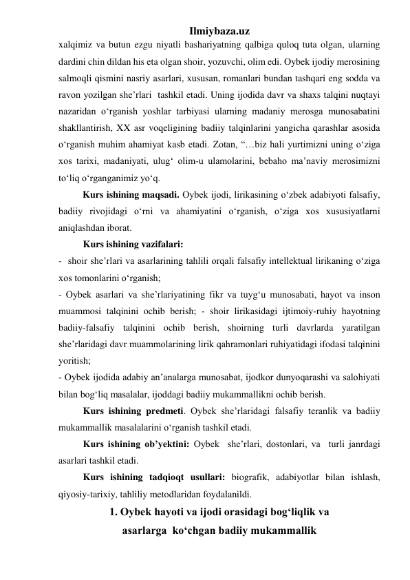 Ilmiybaza.uz 
xalqimiz va butun ezgu niyatli bashariyatning qalbiga quloq tuta olgan, ularning 
dardini chin dildan his eta olgan shoir, yozuvchi, olim edi. Oybek ijodiy merosining 
salmoqli qismini nasriy asarlari, xususan, romanlari bundan tashqari eng sodda va 
ravon yozilgan she’rlari  tashkil etadi. Uning ijodida davr va shaxs talqini nuqtayi 
nazaridan oʻrganish yoshlar tarbiyasi ularning madaniy merosga munosabatini 
shakllantirish, XX asr voqeligining badiiy talqinlarini yangicha qarashlar asosida 
oʻrganish muhim ahamiyat kasb etadi. Zotan, “…biz hali yurtimizni uning oʻziga 
xos tarixi, madaniyati, ulugʻ olim-u ulamolarini, bebaho ma’naviy merosimizni 
toʻliq oʻrganganimiz yoʻq. 
          Kurs ishining maqsadi. Oybek ijodi, lirikasining oʻzbek adabiyoti falsafiy, 
badiiy rivojidagi oʻrni va ahamiyatini oʻrganish, oʻziga xos xususiyatlarni 
aniqlashdan iborat. 
 
Kurs ishining vazifalari: 
-  shoir she’rlari va asarlarining tahlili orqali falsafiy intellektual lirikaning oʻziga 
xos tomonlarini oʻrganish; 
- Oybek asarlari va she’rlariyatining fikr va tuygʻu munosabati, hayot va inson 
muammosi talqinini ochib berish; - shoir lirikasidagi ijtimoiy-ruhiy hayotning 
badiiy-falsafiy talqinini ochib berish, shoirning turli davrlarda yaratilgan 
she’rlaridagi davr muammolarining lirik qahramonlari ruhiyatidagi ifodasi talqinini 
yoritish; 
- Oybek ijodida adabiy an’analarga munosabat, ijodkor dunyoqarashi va salohiyati 
bilan bogʻliq masalalar, ijoddagi badiiy mukammallikni ochib berish. 
 
Kurs ishining predmeti. Oybek she’rlaridagi falsafiy teranlik va badiiy 
mukammallik masalalarini oʻrganish tashkil etadi. 
 
Kurs ishining ob’yektini: Oybek  she’rlari, dostonlari, va  turli janrdagi 
asarlari tashkil etadi. 
 
Kurs ishining tadqioqt usullari: biografik, adabiyotlar bilan ishlash, 
qiyosiy-tarixiy, tahliliy metodlaridan foydalanildi. 
1. Oybek hayoti va ijodi orasidagi bogʻliqlik va                              
asarlarga  koʻchgan badiiy mukammallik 
