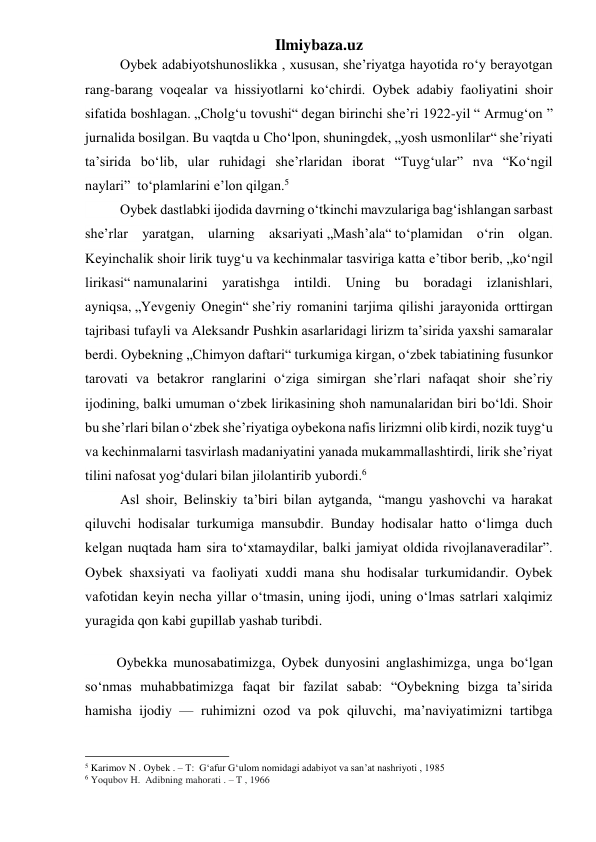 Ilmiybaza.uz 
          Oybek adabiyotshunoslikka , xususan, she’riyatga hayotida roʻy berayotgan 
rang-barang voqealar va hissiyotlarni koʻchirdi. Oybek adabiy faoliyatini shoir 
sifatida boshlagan. „Cholgʻu tovushi“ degan birinchi sheʼri 1922-yil “ Armugʻon ” 
jurnalida bosilgan. Bu vaqtda u Choʻlpon, shuningdek, „yosh usmonlilar“ sheʼriyati 
taʼsirida boʻlib, ular ruhidagi sheʼrlaridan iborat “Tuygʻular” nva “Koʻngil 
naylari”  toʻplamlarini eʼlon qilgan.5  
          Oybek dastlabki ijodida davrning oʻtkinchi mavzulariga bagʻishlangan sarbast 
sheʼrlar yaratgan, ularning aksariyati „Mashʼala“ toʻplamidan oʻrin olgan. 
Keyinchalik shoir lirik tuygʻu va kechinmalar tasviriga katta eʼtibor berib, „koʻngil 
lirikasi“ namunalarini yaratishga intildi. Uning bu boradagi izlanishlari, 
ayniqsa, „Yevgeniy Onegin“ sheʼriy romanini tarjima qilishi jarayonida orttirgan 
tajribasi tufayli va Aleksandr Pushkin asarlaridagi lirizm taʼsirida yaxshi samaralar 
berdi. Oybekning „Chimyon daftari“ turkumiga kirgan, oʻzbek tabiatining fusunkor 
tarovati va betakror ranglarini oʻziga simirgan sheʼrlari nafaqat shoir sheʼriy 
ijodining, balki umuman oʻzbek lirikasining shoh namunalaridan biri boʻldi. Shoir 
bu sheʼrlari bilan oʻzbek sheʼriyatiga oybekona nafis lirizmni olib kirdi, nozik tuygʻu 
va kechinmalarni tasvirlash madaniyatini yanada mukammallashtirdi, lirik sheʼriyat 
tilini nafosat yogʻdulari bilan jilolantirib yubordi.6 
          Asl shoir, Belinskiy ta’biri bilan aytganda, “mangu yashovchi va harakat 
qiluvchi hodisalar turkumiga mansubdir. Bunday hodisalar hatto oʻlimga duch 
kelgan nuqtada ham sira toʻxtamaydilar, balki jamiyat oldida rivojlanaveradilar”. 
Oybek shaxsiyati va faoliyati xuddi mana shu hodisalar turkumidandir. Oybek 
vafotidan keyin necha yillar oʻtmasin, uning ijodi, uning oʻlmas satrlari xalqimiz 
yuragida qon kabi gupillab yashab turibdi. 
         Oybekka munosabatimizga, Oybek dunyosini anglashimizga, unga boʻlgan 
soʻnmas muhabbatimizga faqat bir fazilat sabab: “Oybekning bizga ta’sirida 
hamisha ijodiy — ruhimizni ozod va pok qiluvchi, ma’naviyatimizni tartibga 
                                                 
5 Karimov N . Oybek . – T:  Gʻafur Gʻulom nomidagi adabiyot va san’at nashriyoti , 1985  
6 Yoqubov H.  Adibning mahorati . – T , 1966 
