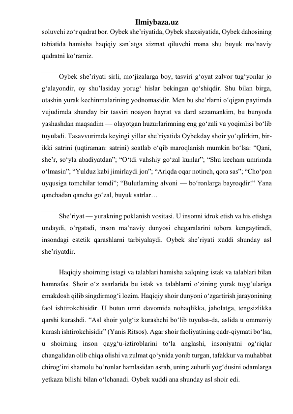 Ilmiybaza.uz 
soluvchi zoʻr qudrat bor. Oybek she’riyatida, Oybek shaxsiyatida, Oybek dahosining 
tabiatida hamisha haqiqiy san’atga xizmat qiluvchi mana shu buyuk ma’naviy 
qudratni koʻramiz. 
          Oybek she’riyati sirli, moʻjizalarga boy, tasviri gʻoyat zalvor tugʻyonlar jo 
gʻalayondir, oy shu’lasiday yorugʻ hislar bekingan qoʻshiqdir. Shu bilan birga, 
otashin yurak kechinmalarining yodnomasidir. Men bu she’rlarni oʻqigan paytimda 
vujudimda shunday bir tasviri noayon hayrat va dard sezamankim, bu bunyoda 
yashashdan maqsadim — olayotgan huzurlarimning eng goʻzali va yoqimlisi boʻlib 
tuyuladi. Tasavvurimda keyingi yillar she’riyatida Oybekday shoir yoʻqdirkim, bir-
ikki satrini (uqtiraman: satrini) soatlab oʻqib maroqlanish mumkin boʻlsa: “Qani, 
she’r, soʻyla abadiyatdan”; “Oʻtdi vahshiy goʻzal kunlar”; “Shu kecham umrimda 
oʻlmasin”; “Yulduz kabi jimirlaydi jon”; “Ariqda oqar notinch, qora sas”; “Choʻpon 
uyqusiga tomchilar tomdi”; “Bulutlarning alvoni — boʻronlarga bayroqdir!” Yana 
qanchadan qancha goʻzal, buyuk satrlar… 
          She’riyat — yurakning poklanish vositasi. U insonni idrok etish va his etishga 
undaydi, oʻrgatadi, inson ma’naviy dunyosi chegaralarini tobora kengaytiradi, 
insondagi estetik qarashlarni tarbiyalaydi. Oybek she’riyati xuddi shunday asl 
she’riyatdir. 
          Haqiqiy shoirning istagi va talablari hamisha xalqning istak va talablari bilan 
hamnafas. Shoir oʻz asarlarida bu istak va talablarni oʻzining yurak tuygʻulariga 
emakdosh qilib singdirmogʻi lozim. Haqiqiy shoir dunyoni oʻzgartirish jarayonining 
faol ishtirokchisidir. U butun umri davomida nohaqlikka, jaholatga, tengsizlikka 
qarshi kurashdi. “Asl shoir yolgʻiz kurashchi boʻlib tuyulsa-da, aslida u ommaviy 
kurash ishtirokchisidir” (Yanis Ritsos). Agar shoir faoliyatining qadr-qiymati boʻlsa, 
u shoirning inson qaygʻu-iztiroblarini toʻla anglashi, insoniyatni ogʻriqlar 
changalidan olib chiqa olishi va zulmat qoʻynida yonib turgan, tafakkur va muhabbat 
chirogʻini shamolu boʻronlar hamlasidan asrab, uning zuhurli yogʻdusini odamlarga 
yetkaza bilishi bilan oʻlchanadi. Oybek xuddi ana shunday asl shoir edi. 
