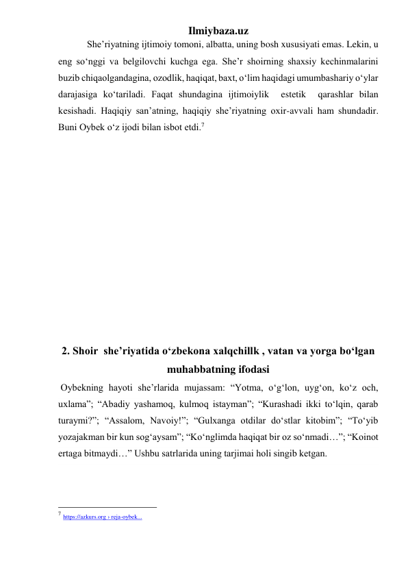 Ilmiybaza.uz 
            She’riyatning ijtimoiy tomoni, albatta, uning bosh xususiyati emas. Lekin, u 
eng soʻnggi va belgilovchi kuchga ega. She’r shoirning shaxsiy kechinmalarini 
buzib chiqaolgandagina, ozodlik, haqiqat, baxt, oʻlim haqidagi umumbashariy oʻylar 
darajasiga koʻtariladi. Faqat shundagina ijtimoiylik  estetik  qarashlar bilan 
kesishadi. Haqiqiy san’atning, haqiqiy she’riyatning oxir-avvali ham shundadir. 
Buni Oybek oʻz ijodi bilan isbot etdi.7 
  
 
 
 
 
 
 
 
 
 
 
2. Shoir  she’riyatida oʻzbekona xalqchillk , vatan va yorga boʻlgan 
muhabbatning ifodasi 
 Oybekning hayoti she’rlarida mujassam: “Yotma, oʻgʻlon, uygʻon, koʻz och, 
uxlama”; “Abadiy yashamoq, kulmoq istayman”; “Kurashadi ikki toʻlqin, qarab 
turaymi?”; “Assalom, Navoiy!”; “Gulxanga otdilar doʻstlar kitobim”; “Toʻyib 
yozajakman bir kun sogʻaysam”; “Koʻnglimda haqiqat bir oz soʻnmadi…”; “Koinot 
ertaga bitmaydi…” Ushbu satrlarida uning tarjimai holi singib ketgan. 
                                                 
7 https://azkurs.org › reja-oybek... 
 
 
