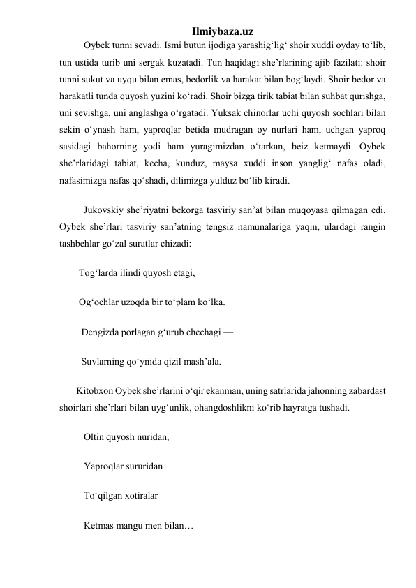 Ilmiybaza.uz 
          Oybek tunni sevadi. Ismi butun ijodiga yarashigʻligʻ shoir xuddi oyday toʻlib, 
tun ustida turib uni sergak kuzatadi. Tun haqidagi she’rlarining ajib fazilati: shoir 
tunni sukut va uyqu bilan emas, bedorlik va harakat bilan bogʻlaydi. Shoir bedor va 
harakatli tunda quyosh yuzini koʻradi. Shoir bizga tirik tabiat bilan suhbat qurishga, 
uni sevishga, uni anglashga oʻrgatadi. Yuksak chinorlar uchi quyosh sochlari bilan 
sekin oʻynash ham, yaproqlar betida mudragan oy nurlari ham, uchgan yaproq 
sasidagi bahorning yodi ham yuragimizdan oʻtarkan, beiz ketmaydi. Oybek 
she’rlaridagi tabiat, kecha, kunduz, maysa xuddi inson yangligʻ nafas oladi, 
nafasimizga nafas qoʻshadi, dilimizga yulduz boʻlib kiradi. 
          Jukovskiy she’riyatni bekorga tasviriy san’at bilan muqoyasa qilmagan edi. 
Oybek she’rlari tasviriy san’atning tengsiz namunalariga yaqin, ulardagi rangin 
tashbehlar goʻzal suratlar chizadi: 
        Togʻlarda ilindi quyosh etagi, 
        Ogʻochlar uzoqda bir toʻplam koʻlka. 
         Dengizda porlagan gʻurub chechagi — 
         Suvlarning qoʻynida qizil mash’ala. 
        Kitobxon Oybek she’rlarini oʻqir ekanman, uning satrlarida jahonning zabardast 
shoirlari she’rlari bilan uygʻunlik, ohangdoshlikni koʻrib hayratga tushadi. 
          Oltin quyosh nuridan, 
          Yaproqlar sururidan 
          Toʻqilgan xotiralar 
          Ketmas mangu men bilan… 
