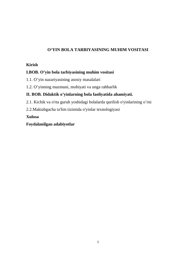 O‘YIN BOLA TARBIYASINING MUHIM VOSITASI
Kirish
I.BOB. О’yin bola tarbiyasining muhim vositasi
1.1. O’yin nazariyasining asosiy masalalari
1.2. O’yinning mazmuni, mohiyati va unga rahbarlik
II. BOB. Didaktik o’yinlarning bola faoliyatida ahamiyati.
2.1. Kichik va o'rta guruh yoshidagi bolalarda qurilish o'yinlarining o’rni
2.2.Maktabgacha ta'lim tizimida o'yinlar texnologiyasi
Xulosa
Foydalanilgan adabiyotlar
1
