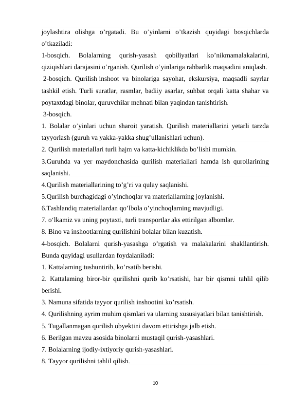 joylashtira  olishga  o’rgatadi.  Bu  o’yinlarni  o’tkazish  quyidagi  bosqichlarda
o’tkaziladi: 
1-bosqich.  Bolalarning  qurish-yasash  qobiliyatlari  ko’nikmamalakalarini,
qiziqishlari darajasini o’rganish. Qurilish o’yinlariga rahbarlik maqsadini aniqlash.
 2-bosqich. Qurilish inshoot va binolariga sayohat, ekskursiya, maqsadli sayrlar
tashkil etish. Turli suratlar, rasmlar, badiiy asarlar, suhbat orqali katta shahar va
poytaxtdagi binolar, quruvchilar mehnati bilan yaqindan tanishtirish.
 3-bosqich.
1. Bolalar o’yinlari uchun sharoit yaratish. Qurilish materiallarini yetarli tarzda
tayyorlash (guruh va yakka-yakka shug’ullanishlari uchun).
2. Qurilish materiallari turli hajm va katta-kichiklikda bo’lishi mumkin. 
3.Guruhda va yer maydonchasida qurilish materiallari hamda ish qurollarining
saqlanishi.
4.Qurilish materiallarining to’g’ri va qulay saqlanishi.
5.Qurilish burchagidagi o’yinchoqlar va materiallarning joylanishi.
6.Tashlandiq materiallardan qo’lbola o’yinchoqlarning mavjudligi.
7. o‘lkamiz va uning poytaxti, turli transportlar aks ettirilgan albomlar.
8. Bino va inshootlarning qurilishini bolalar bilan kuzatish.
4-bosqich.  Bolalarni  qurish-yasashga  o’rgatish  va  malakalarini  shakllantirish.
Bunda quyidagi usullardan foydalaniladi:
1. Kattalaming tushuntirib, ko’rsatib berishi.
2. Kattalaming biror-bir qurilishni qurib ko’rsatishi, har bir qismni tahlil qilib
berishi.
3. Namuna sifatida tayyor qurilish inshootini ko’rsatish.
4. Qurilishning ayrim muhim qismlari va ularning xususiyatlari bilan tanishtirish. 
5. Tugallanmagan qurilish obyektini davom ettirishga jalb etish.
6. Berilgan mavzu asosida binolarni mustaqil qurish-yasashlari.
7. Bolalarning ijodiy-ixtiyoriy qurish-yasashlari.
8. Tayyor qurilishni tahlil qilish.
10

