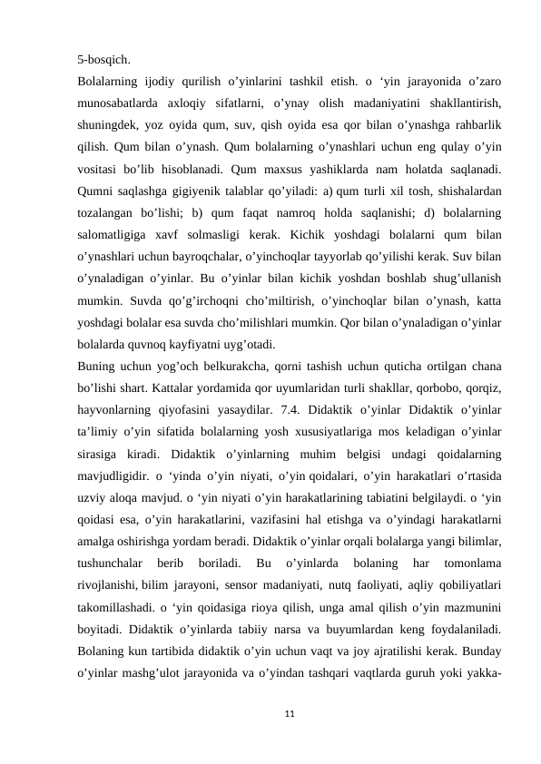 5-bosqich.
Bolalarning  ijodiy  qurilish  o’yinlarini  tashkil  etish.  o  ‘yin  jarayonida  o’zaro
munosabatlarda  axloqiy  sifatlarni,  o’ynay  olish  madaniyatini  shakllantirish,
shuningdek, yoz oyida qum, suv, qish oyida esa qor bilan o’ynashga rahbarlik
qilish. Qum bilan o’ynash. Qum bolalarning o’ynashlari uchun eng qulay o’yin
vositasi  bo’lib  hisoblanadi.  Qum  maxsus  yashiklarda  nam  holatda  saqlanadi.
Qumni saqlashga gigiyenik talablar qo’yiladi: a) qum turli xil tosh, shishalardan
tozalangan  bo’lishi;  b)  qum  faqat  namroq  holda  saqlanishi;  d)  bolalarning
salomatligiga  xavf  solmasligi  kerak.  Kichik  yoshdagi  bolalarni  qum  bilan
o’ynashlari uchun bayroqchalar, o’yinchoqlar tayyorlab qo’yilishi kerak. Suv bilan
o’ynaladigan o’yinlar. Bu o’yinlar bilan kichik yoshdan boshlab shug’ullanish
mumkin. Suvda  qo’g’irchoqni  cho’miltirish,  o’yinchoqlar  bilan  o’ynash,  katta
yoshdagi bolalar esa suvda cho’milishlari mumkin. Qor bilan o’ynaladigan o’yinlar
bolalarda quvnoq kayfiyatni uyg’otadi. 
Buning uchun yog’och belkurakcha, qorni tashish uchun quticha ortilgan chana
bo’lishi shart. Kattalar yordamida qor uyumlaridan turli shakllar, qorbobo, qorqiz,
hayvonlarning  qiyofasini  yasaydilar.  7.4.  Didaktik  o’yinlar  Didaktik  o’yinlar
ta’limiy o’yin sifatida bolalarning yosh xususiyatlariga mos keladigan o’yinlar
sirasiga  kiradi.  Didaktik  o’yinlarning  muhim  belgisi  undagi  qoidalarning
mavjudligidir. o ‘yinda o’yin niyati, o’yin qoidalari, o’yin harakatlari o’rtasida
uzviy aloqa mavjud. o ‘yin niyati o’yin harakatlarining tabiatini belgilaydi. o ‘yin
qoidasi esa, o’yin harakatlarini, vazifasini hal etishga va o’yindagi harakatlarni
amalga oshirishga yordam beradi. Didaktik o’yinlar orqali bolalarga yangi bilimlar,
tushunchalar  berib  boriladi.  Bu  o’yinlarda  bolaning  har  tomonlama
rivojlanishi, bilim jarayoni, sensor madaniyati, nutq faoliyati, aqliy qobiliyatlari
takomillashadi. o ‘yin qoidasiga rioya qilish, unga amal qilish o’yin mazmunini
boyitadi. Didaktik o’yinlarda tabiiy narsa va buyumlardan keng foydalaniladi.
Bolaning kun tartibida didaktik o’yin uchun vaqt va joy ajratilishi kerak. Bunday
o’yinlar mashg’ulot jarayonida va o’yindan tashqari vaqtlarda guruh yoki yakka-
11
