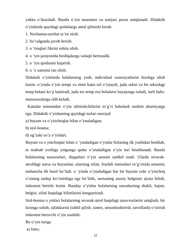 yakka o’tkaziladi. Bunda o’yin mazmuni va natijasi puxta aniqlanadi. Didaktik
o’yinlarda quyidagi qoidalarga amal qilinishi kerak:
1. Navbatma-navbat ta’sir etish.
2. So’ralganda javob berish.
3. o ‘rtoqlari fikrini eshita olish.
4. o ‘yin jarayonida boshqalarga xalaqit bermaslik.
5. o ‘yin qoidasini bajarish.
6. o ‘z xatosini tan olish.
Didaktik  o’yinlarda  bolalarning  yosh,  individual  xususiyatlarini  hisobga  olish
lozim. o‘yinda o’yin tempi va ritmi katta rol o’ynaydi, juda sekin va bir tekisdagi
temp bolani ko’p kuttiradi, juda tez temp esa bolalarni hayajonga soladi, turli bahs-
munozaralarga olib keladi.
 Kattalar tomonidan o’yin ishtirokchilarini to’g’ri baholash muhim ahamiyatga
ega. Didaktik o’yinlarning quyidagi turlari mavjud: 
a) buyum va o’yinchoqlar bilan o’ynaladigan; 
b) stol-bosma;
d) og’zaki so’z o’yinlari. 
Buyum va о yinchoqlar bilan о ‘ynaladigan o‘yinlar bolaning ilk yoshidan boshlab,
to maktab yoshiga yetgunga qadar o’ynaladigan o’yin turi hisoblanadi. Bunda
bolalarning  tasawurlari,  diqqatlari  o’yin  asosini  tashkil  etadi.  Ularda  tevarak-
atrofdagi narsa va buyumlar, ularning sifati, foydali tomonlari to’g’risida umumiy
tushuncha 66 hosil bo’ladi. o ‘yinda o’ynaladigan har bir buyum yoki o’yinchoq
o’zining tashqi ko’rinishiga ega bo’lishi, narsaning asosiy belgisini ajrata bilish,
imkonini berishi lozim. Bunday o’yinlar bolalarning narsalarning shakli, hajmi,
belgisi, sifati haqidagi bilimlarini kengaytiradi. 
Stol-bosma о yinlari bolalarning tevarak-atrof haqidagi tasavvurlarini aniqlash, bir
tizimga solish, tafakkurini (tahlil qilish, sintez, umumlashtirish, tavsiflash) o’stirish
imkonini beruvchi o’yin usulidir. 
Bu o’yin turiga
 a) lotto;
12
