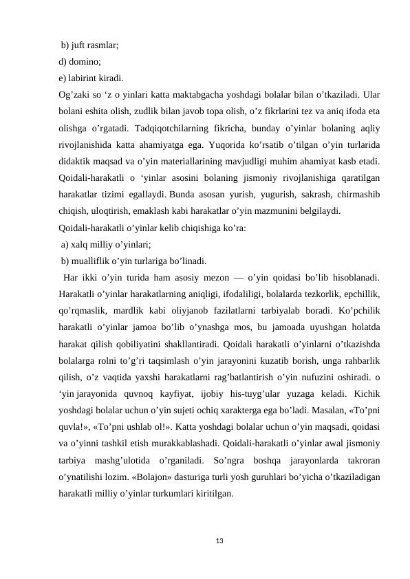  b) juft rasmlar; 
d) domino; 
e) labirint kiradi. 
Og’zaki so ‘z о yinlari katta maktabgacha yoshdagi bolalar bilan o’tkaziladi. Ular
bolani eshita olish, zudlik bilan javob topa olish, o’z fikrlarini tez va aniq ifoda eta
olishga  o’rgatadi.  Tadqiqotchilarning  fikricha,  bunday  o’yinlar  bolaning  aqliy
rivojlanishida katta ahamiyatga ega. Yuqorida ko’rsatib o’tilgan o’yin turlarida
didaktik maqsad va o’yin materiallarining mavjudligi muhim ahamiyat kasb etadi.
Qoidali-harakatli  o  ‘yinlar  asosini  bolaning  jismoniy  rivojlanishiga  qaratilgan
harakatlar tizimi egallaydi. Bunda asosan yurish, yugurish, sakrash, chirmashib
chiqish, uloqtirish, emaklash kabi harakatlar o’yin mazmunini belgilaydi. 
Qoidali-harakatli o’yinlar kelib chiqishiga ko’ra:
 a) xalq milliy o’yinlari;
 b) mualliflik o’yin turlariga bo’linadi.
 Har ikki o’yin turida ham asosiy mezon — o’yin qoidasi bo’lib hisoblanadi.
Harakatli o’yinlar harakatlarning aniqligi, ifodaliligi, bolalarda tezkorlik, epchillik,
qo’rqmaslik,  mardlik  kabi  oliyjanob  fazilatlarni  tarbiyalab  boradi.  Ko’pchilik
harakatli o’yinlar jamoa bo’lib o’ynashga mos, bu jamoada uyushgan holatda
harakat qilish qobiliyatini shakllantiradi. Qoidali harakatli o’yinlarni o’tkazishda
bolalarga rolni to’g’ri taqsimlash o’yin jarayonini kuzatib borish, unga rahbarlik
qilish, o’z vaqtida yaxshi harakatlarni rag’batlantirish o’yin nufuzini oshiradi. o
‘yin jarayonida  quvnoq  kayfiyat,  ijobiy  his-tuyg’ular  yuzaga  keladi.  Kichik
yoshdagi bolalar uchun o’yin sujeti ochiq xarakterga ega bo’ladi. Masalan, «To’pni
quvla!», «To’pni ushlab ol!». Katta yoshdagi bolalar uchun o’yin maqsadi, qoidasi
va o’yinni tashkil etish murakkablashadi. Qoidali-harakatli o’yinlar awal jismoniy
tarbiya  mashg’ulotida  o’rganiladi.  So’ngra  boshqa  jarayonlarda  takroran
o’ynatilishi lozim. «Bolajon» dasturiga turli yosh guruhlari bo’yicha o’tkaziladigan
harakatli milliy o’yinlar turkumlari kiritilgan.
13
