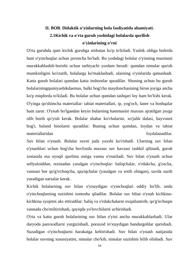 II. BOB. Didaktik o’yinlarning bola faoliyatida ahamiyati.
2.1Kichik va o'rta guruh yoshidagi bolalarda qurilish
o'yinlarining o’rni
O'rta guruhda qum kichik guruhga nisbatan ko'p to'kiladi. Yashik oldiga buferda
ham o'yinchoqlar uchun javoncha bo'ladi. Bu yoshdagi bolalar o'yinning mazmuni
murakkablashib borishi uchun tarbiyachi yordam beradi: qumdan nimalar qurish
mumkinligini ko'rsatib, bolalarga ko'maklashadi, ularning o'yinlarida qatnashadi.
Katta guruh bolalari qumdan katta inshootlar quradilar. Shuning uchun bu guruh
bolalariningqumiyashikdaemas, balki bog'cha maydonchasining biron joyiga ancha
ko'p miqdorda to'kiladi. Bu bolalar uchun qumdan tashqari loy ham bo'lishi kerak.
O'yinga qo'shimcha materiallar: tabiat materiallari, ip, yog'och, faner va boshqalar
ham zarur. O'ynab bo'lgandan keyin bularning hammasini maxsus ajratilgan joyga
olib borib qo'yish kerak. Bolalar shahar ko'chalarini, xo'jalik dalasi, hayvonot
bog'i,  baland  binolarni  quradilar.  Buning  uchun  qumdan,  loydan  va  tabiat
materiallaridan
 
foydalanadilar.
Suv  bilan  o'ynash.  Bolalar  suvni  juda  yaxshi  ko'rishadi.  Ularning  suv  bilan
o'ynashlari uchun bog'cha hovlisida maxsus suv havzasi tashkil qilinadi, guruh
xonasida esa oyoqli qurilma ustiga vanna o'rnatiladi. Suv bilan o'ynash uchun
sellyuloiddan, rezinadan yasalgan o'yinchoqlar: baliqchalar, o'rdakcha, g'ozcha,
vannasi bor qo'g'irchoqcha, qayiqchalar (yasalgan va sotib olingan), suvda suzib
yuradigan narsalar kerak.
Kichik  bolalarning  suv  bilan  o'ynaydigan  o'yinchoqlari  oddiy  bo'lib,  unda
o'yinchoqlarning suzishini tomosha qiladilar. Bolalar suv bilan o'ynab kichkina-
kichkina syujetni aks ettiradilar: baliq va o'rdakchalarni ovqatlantirib, qo'g'irchoqni
vannada cho'miltirishadi, qayiqda yo'lovchilarni uchirishadi.
O'rta va katta guruh bolalarining suv bilan o'yini ancha murakkablashadi. Ular
daryoda paroxodlarni yurgizishadi, poraxod to'xtaydigan bandargohlar qurishadi.
Suzadigan  o'yinchoqlarni  harakatga  keltirishadi.  Suv  bilan  o'ynash  natijasida
bolalar suvning xususiyatini, nimalar cho'kib, nimalar suzishini bilib olishadi. Suv
14
