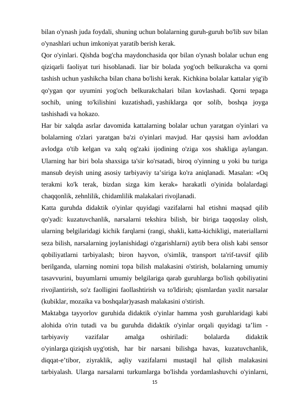 bilan o'ynash juda foydali, shuning uchun bolalarning guruh-guruh bo'lib suv bilan
o'ynashlari uchun imkoniyat yaratib berish kerak.
Qor o'yinlari. Qishda bog'cha maydonchasida qor bilan o'ynash bolalar uchun eng
qiziqarli faoliyat turi hisoblanadi. liar bir bolada yog'och belkurakcha va qorni
tashish uchun yashikcha bilan chana bo'lishi kerak. Kichkina bolalar kattalar yig'ib
qo'ygan  qor  uyumini  yog'och  belkurakchalari  bilan  kovlashadi.  Qorni  tepaga
sochib,  uning  to'kilishini  kuzatishadi, yashiklarga  qor  solib,  boshqa  joyga
tashishadi va hokazo.
Har bir xalqda asrlar davomida kattalarning bolalar uchun yaratgan o'yinlari va
bolalarning o'zlari  yaratgan ba'zi  o'yinlari mavjud. Har qaysisi  ham avloddan
avlodga  o'tib  kelgan  va  xalq  og'zaki  ijodining  o'ziga  xos  shakliga  aylangan.
Ularning har biri bola shaxsiga ta'sir ko'rsatadi, biroq o'yinning u yoki bu turiga
mansub deyish uning asosiy tarbiyaviy ta’siriga ko'ra aniqlanadi. Masalan: «Oq
terakmi  ko'k  terak,  bizdan  sizga  kim  kerak»  harakatli  o'yinida  bolalardagi
chaqqonlik, zehnlilik, chidamlilik malakalari rivojlanadi.
Katta  guruhda  didaktik  o'yinlar  quyidagi  vazifalarni  hal  etishni  maqsad  qilib
qo'yadi:  kuzatuvchanlik,  narsalarni  tekshira  bilish,  bir  biriga  taqqoslay  olish,
ularning belgilaridagi kichik farqlarni (rangi, shakli, katta-kichikligi, materiallarni
seza bilish, narsalarning joylanishidagi o'zgarishlarni) aytib bera olish kabi sensor
qobiliyatlarni  tarbiyalash;  biron  hayvon,  o'simlik,  transport  ta'rif-tavsif  qilib
berilganda, ularning nomini topa bilish malakasini o'stirish, bolalarning umumiy
tasavvurini, buyumlarni umumiy belgilariga qarab guruhlarga bo'lish qobiliyatini
rivojlantirish, so'z faolligini faollashtirish va to'ldirish; qismlardan yaxlit narsalar
(kubiklar, mozaika va boshqalar)yasash malakasini o'stirish.
Maktabga tayyorlov guruhida didaktik o'yinlar hamma yosh guruhlaridagi kabi
alohida  o'rin  tutadi  va  bu  guruhda  didaktik  o'yinlar  orqali  quyidagi  ta’lim  -
tarbiyaviy
 
vazifalar
 
amalga
 
oshiriladi:
 
bolalarda
 
didaktik
o'yinlarga qiziqish uyg'otish,  har  bir  narsani  bilishga  havas,  kuzatuvchanlik,
diqqat-e’tibor,  ziyraklik,  aqliy  vazifalarni  mustaqil  hal  qilish  malakasini
tarbiyalash. Ularga narsalarni turkumlarga bo'lishda yordamlashuvchi o'yinlarni,
15
