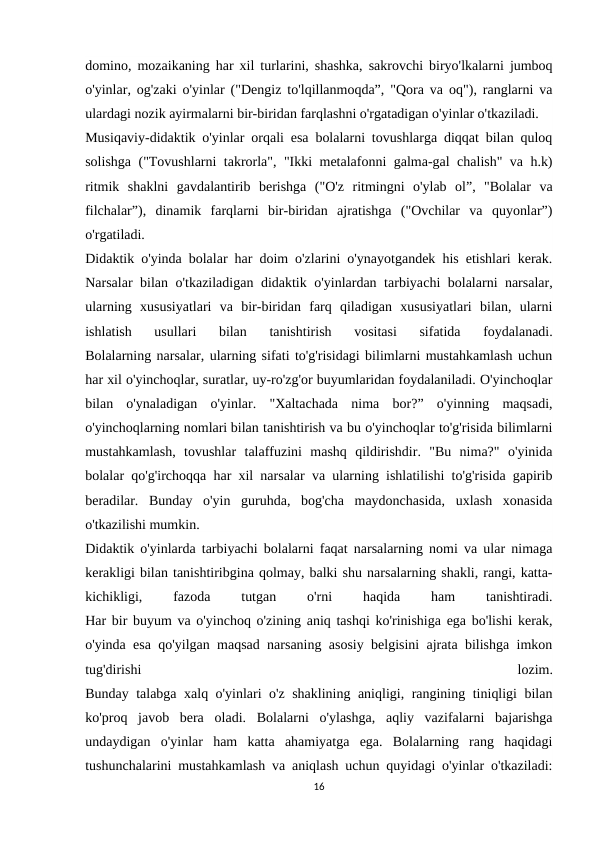 domino, mozaikaning har xil turlarini, shashka, sakrovchi biryo'lkalarni jumboq
o'yinlar, og'zaki o'yinlar ("Dengiz to'lqillanmoqda”, "Qora va oq"), ranglarni va
ulardagi nozik ayirmalarni bir-biridan farqlashni o'rgatadigan o'yinlar o'tkaziladi.
Musiqaviy-didaktik o'yinlar orqali esa bolalarni tovushlarga diqqat bilan quloq
solishga ("Tovushlarni takrorla", "Ikki metalafonni galma-gal chalish" va h.k)
ritmik  shaklni  gavdalantirib  berishga  ("O'z  ritmingni  o'ylab  ol”,  "Bolalar  va
filchalar”),  dinamik  farqlarni  bir-biridan  ajratishga  ("Ovchilar  va  quyonlar”)
o'rgatiladi.
Didaktik o'yinda bolalar har doim o'zlarini o'ynayotgandek his etishlari kerak.
Narsalar bilan o'tkaziladigan didaktik o'yinlardan tarbiyachi bolalarni narsalar,
ularning  xususiyatlari  va  bir-biridan  farq  qiladigan  xususiyatlari  bilan,  ularni
ishlatish  usullari  bilan  tanishtirish  vositasi  sifatida  foydalanadi.
Bolalarning narsalar, ularning sifati to'g'risidagi bilimlarni mustahkamlash uchun
har xil o'yinchoqlar, suratlar, uy-ro'zg'or buyumlaridan foydalaniladi. O'yinchoqlar
bilan  o'ynaladigan  o'yinlar.  "Xaltachada  nima  bor?”  o'yinning  maqsadi,
o'yinchoqlarning nomlari bilan tanishtirish va bu o'yinchoqlar to'g'risida bilimlarni
mustahkamlash,  tovushlar  talaffuzini  mashq  qildirishdir.  "Bu  nima?"  o'yinida
bolalar qo'g'irchoqqa har xil narsalar va ularning ishlatilishi to'g'risida gapirib
beradilar.  Bunday  o'yin  guruhda,  bog'cha  maydonchasida,  uxlash  xonasida
o'tkazilishi mumkin.
Didaktik o'yinlarda tarbiyachi bolalarni faqat narsalarning nomi va ular nimaga
kerakligi bilan tanishtiribgina qolmay, balki shu narsalarning shakli, rangi, katta-
kichikligi,
 
fazoda
 
tutgan
 
o'rni
 
haqida
 
ham
 
tanishtiradi.
Har bir buyum va o'yinchoq o'zining aniq tashqi ko'rinishiga ega bo'lishi kerak,
o'yinda esa qo'yilgan maqsad narsaning asosiy belgisini ajrata bilishga imkon
tug'dirishi
 
lozim.
Bunday talabga xalq o'yinlari o'z shaklining aniqligi, rangining tiniqligi bilan
ko'proq  javob  bera  oladi.  Bolalarni  o'ylashga,  aqliy  vazifalarni  bajarishga
undaydigan  o'yinlar  ham  katta  ahamiyatga  ega.  Bolalarning  rang  haqidagi
tushunchalarini mustahkamlash va aniqlash uchun quyidagi o'yinlar o'tkaziladi:
16
