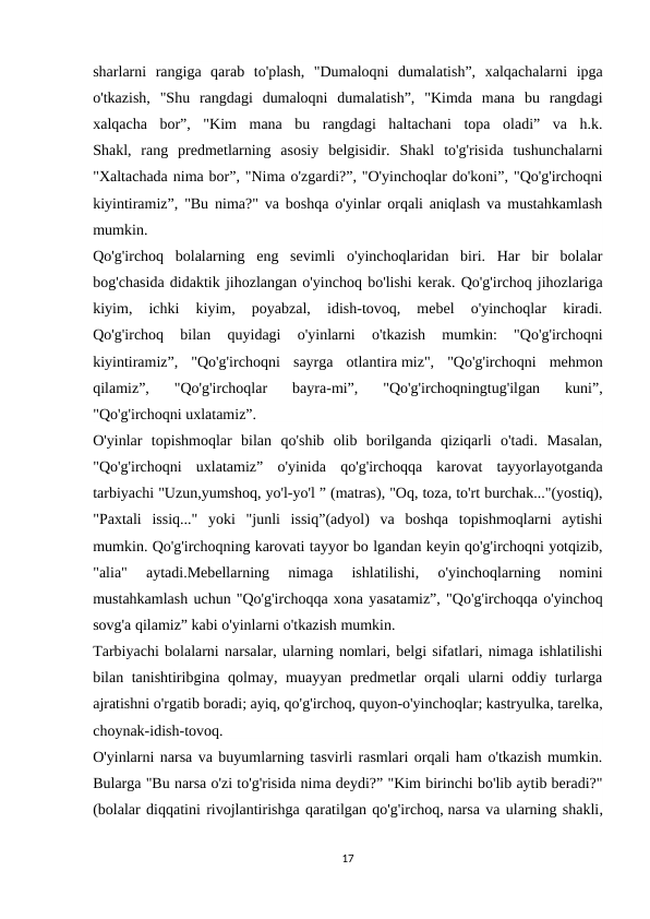 sharlarni  rangiga  qarab  to'plash,  "Dumaloqni  dumalatish”,  xalqachalarni  ipga
o'tkazish,  "Shu  rangdagi  dumaloqni  dumalatish”,  "Kimda  mana  bu  rangdagi
xalqacha  bor”,  "Kim  mana  bu  rangdagi  haltachani  topa  oladi”  va  h.k.
Shakl,  rang  predmetlarning  asosiy  belgisidir.  Shakl  to'g'risida  tushunchalarni
"Xaltachada nima bor”, "Nima o'zgardi?”, "O'yinchoqlar do'koni”, "Qo'g'irchoqni
kiyintiramiz”, "Bu nima?" va boshqa o'yinlar orqali aniqlash va mustahkamlash
mumkin.
Qo'g'irchoq  bolalarning  eng  sevimli  o'yinchoqlaridan  biri.  Har  bir  bolalar
bog'chasida didaktik jihozlangan o'yinchoq bo'lishi kerak. Qo'g'irchoq jihozlariga
kiyim,  ichki  kiyim,  poyabzal,  idish-tovoq,  mebel  o'yinchoqlar  kiradi.
Qo'g'irchoq  bilan  quyidagi  o'yinlarni  o'tkazish  mumkin:  "Qo'g'irchoqni
kiyintiramiz”,  "Qo'g'irchoqni  sayrga  otlantira miz",  "Qo'g'irchoqni  mehmon
qilamiz”,  "Qo'g'irchoqlar  bayra-mi”,  "Qo'g'irchoqningtug'ilgan  kuni”,
"Qo'g'irchoqni uxlatamiz”.
O'yinlar  topishmoqlar  bilan  qo'shib  olib  borilganda  qiziqarli  o'tadi.  Masalan,
"Qo'g'irchoqni  uxlatamiz”  o'yinida  qo'g'irchoqqa  karovat  tayyorlayotganda
tarbiyachi "Uzun,yumshoq, yo'l-yo'l ” (matras), "Oq, toza, to'rt burchak..."(yostiq),
"Paxtali  issiq..."  yoki  "junli  issiq”(adyol)  va  boshqa  topishmoqlarni  aytishi
mumkin. Qo'g'irchoqning karovati tayyor bo lgandan keyin qo'g'irchoqni yotqizib,
"alia"  aytadi.Mebellarning  nimaga  ishlatilishi,  o'yinchoqlarning  nomini
mustahkamlash uchun "Qo'g'irchoqqa xona yasatamiz”, "Qo'g'irchoqqa o'yinchoq
sovg'a qilamiz” kabi o'yinlarni o'tkazish mumkin.
Tarbiyachi bolalarni narsalar, ularning nomlari, belgi sifatlari, nimaga ishlatilishi
bilan tanishtiribgina qolmay, muayyan predmetlar orqali ularni oddiy turlarga
ajratishni o'rgatib boradi; ayiq, qo'g'irchoq, quyon-o'yinchoqlar; kastryulka, tarelka,
choynak-idish-tovoq.
O'yinlarni narsa va buyumlarning tasvirli rasmlari orqali ham o'tkazish mumkin.
Bularga "Bu narsa o'zi to'g'risida nima deydi?” "Kim birinchi bo'lib aytib beradi?"
(bolalar diqqatini rivojlantirishga qaratilgan qo'g'irchoq, narsa va ularning shakli,
17
