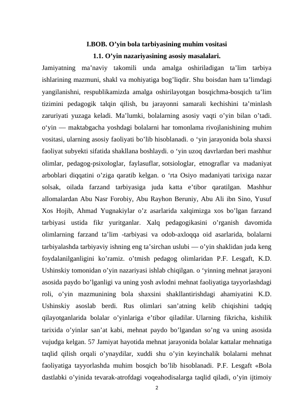 I.BOB. О’yin bola tarbiyasining muhim vositasi
1.1. O’yin nazariyasining asosiy masalalari.
Jamiyatning  ma’naviy  takomili  unda  amalga  oshiriladigan  ta’lim  tarbiya
ishlarining mazmuni, shakl va mohiyatiga bog’liqdir. Shu boisdan ham ta’limdagi
yangilanishni, respublikamizda amalga oshirilayotgan bosqichma-bosqich ta’lim
tizimini  pedagogik  talqin  qilish,  bu  jarayonni  samarali  kechishini  ta’minlash
zaruriyati yuzaga keladi. Ma’lumki, bolalarning asosiy vaqti o’yin bilan o’tadi.
o‘yin — maktabgacha yoshdagi bolalarni har tomonlama rivojlanishining muhim
vositasi, ularning asosiy faoliyati bo’lib hisoblanadi. o ‘yin jarayonida bola shaxsi
faoliyat subyekti sifatida shakllana boshlaydi. o ‘yin uzoq davrlardan beri mashhur
olimlar, pedagog-psixologlar, faylasuflar, sotsiologlar, etnograflar va madaniyat
arboblari diqqatini o’ziga qaratib kelgan. o ‘rta Osiyo madaniyati tarixiga nazar
solsak,  oilada  farzand  tarbiyasiga  juda  katta  e’tibor  qaratilgan.  Mashhur
allomalardan Abu Nasr Forobiy, Abu Rayhon Beruniy, Abu Ali ibn Sino, Yusuf
Xos Hojib, Ahmad Yugnakiylar o’z asarlarida xalqimizga xos bo’lgan farzand
tarbiyasi  ustida  fikr  yuritganlar.  Xalq  pedagogikasini  o’rganish  davomida
olimlarning farzand ta’lim -tarbiyasi va odob-axloqqa oid asarlarida, bolalarni
tarbiyalashda tarbiyaviy ishning eng ta’sirchan uslubi — o’yin shaklidan juda keng
foydalanilganligini  ko’ramiz.  o’tmish  pedagog  olimlaridan  P.F.  Lesgaft,  K.D.
Ushinskiy tomonidan o’yin nazariyasi ishlab chiqilgan. o ‘yinning mehnat jarayoni
asosida paydo bo’lganligi va uning yosh avlodni mehnat faoliyatiga tayyorlashdagi
roli,  o’yin  mazmunining  bola  shaxsini  shakllantirishdagi  ahamiyatini  K.D.
Ushinskiy  asoslab  berdi.  Rus  olimlari  san’atning  kelib  chiqishini  tadqiq
qilayotganlarida  bolalar  o’yinlariga  e’tibor  qiladilar. Ularning fikricha, kishilik
tarixida o’yinlar san’at kabi, mehnat paydo bo’lgandan so’ng va uning asosida
vujudga kelgan. 57 Jamiyat hayotida mehnat jarayonida bolalar kattalar mehnatiga
taqlid qilish orqali o’ynaydilar, xuddi shu o’yin keyinchalik bolalarni mehnat
faoliyatiga tayyorlashda muhim bosqich bo’lib hisoblanadi. P.F. Lesgaft «Bola
dastlabki o’yinida tevarak-atrofdagi voqeahodisalarga taqlid qiladi, o’yin ijtimoiy
2
