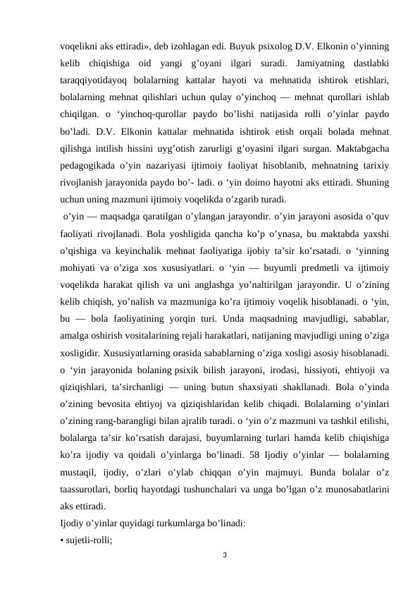 voqelikni aks ettiradi», deb izohlagan edi. Buyuk psixolog D.V. Elkonin o’yinning
kelib  chiqishiga  oid  yangi  g’oyani  ilgari  suradi.  Jamiyatning  dastlabki
taraqqiyotidayoq  bolalarning  kattalar  hayoti  va  mehnatida  ishtirok  etishlari,
bolalarning mehnat qilishlari uchun qulay o’yinchoq — mehnat qurollari ishlab
chiqilgan.  o  ‘yinchoq-qurollar  paydo  bo’lishi  natijasida  rolli  o’yinlar  paydo
bo’ladi.  D.V.  Elkonin  kattalar  mehnatida  ishtirok  etish  orqali  bolada  mehnat
qilishga intilish hissini uyg’otish zarurligi g’oyasini ilgari surgan. Maktabgacha
pedagogikada o’yin nazariyasi ijtimoiy faoliyat hisoblanib, mehnatning tarixiy
rivojlanish jarayonida paydo bo’- ladi. o ‘yin doimo hayotni aks ettiradi. Shuning
uchun uning mazmuni ijtimoiy voqelikda o’zgarib turadi.
 o’yin — maqsadga qaratilgan o’ylangan jarayondir. o’yin jarayoni asosida o’quv
faoliyati rivojlanadi. Bola yoshligida qancha ko’p o’ynasa, bu maktabda yaxshi
o’qishiga va keyinchalik mehnat faoliyatiga ijobiy ta’sir ko’rsatadi. o ‘yinning
mohiyati va o’ziga xos xususiyatlari. o ‘yin — buyumli predmetli va ijtimoiy
voqelikda harakat qilish va uni anglashga yo’naltirilgan jarayondir. U o’zining
kelib chiqish, yo’nalish va mazmuniga ko’ra ijtimoiy voqelik hisoblanadi. o ‘yin,
bu  —  bola  faoliyatining  yorqin  turi.  Unda  maqsadning  mavjudligi,  sabablar,
amalga oshirish vositalarining rejali harakatlari, natijaning mavjudligi uning o’ziga
xosligidir. Xususiyatlarning orasida sabablarning o’ziga xosligi asosiy hisoblanadi.
o ‘yin jarayonida bolaning psixik bilish jarayoni, irodasi, hissiyoti, ehtiyoji va
qiziqishlari, ta’sirchanligi — uning butun shaxsiyati shakllanadi. Bola o’yinda
o’zining bevosita ehtiyoj va qiziqishlaridan kelib chiqadi. Bolalarning o’yinlari
o’zining rang-barangligi bilan ajralib turadi. o ‘yin o’z mazmuni va tashkil etilishi,
bolalarga ta’sir ko’rsatish darajasi, buyumlarning turlari hamda kelib chiqishiga
ko’ra ijodiy va qoidali o’yinlarga bo’linadi. 58 Ijodiy o’yinlar — bolalarning
mustaqil,  ijodiy,  o’zlari  o’ylab  chiqqan  o’yin  majmuyi.  Bunda  bolalar  o’z
taassurotlari, borliq hayotdagi tushunchalari va unga bo’lgan o’z munosabatlarini
aks ettiradi. 
Ijodiy o’yinlar quyidagi turkumlarga bo’linadi:
• sujetli-rolli;
3
