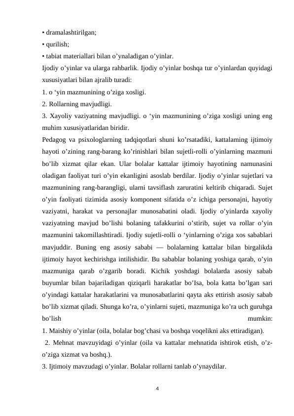 • dramalashtirilgan;
• qurilish;
• tabiat materiallari bilan o’ynaladigan o’yinlar.
Ijodiy o’yinlar va ularga rahbarlik. Ijodiy o’yinlar boshqa tur o’yinlardan quyidagi
xususiyatlari bilan ajralib turadi:
1. o ‘yin mazmunining o’ziga xosligi.
2. Rollarning mavjudligi.
3. Xayoliy vaziyatning mavjudligi. o ‘yin mazmunining o’ziga xosligi uning eng
muhim xususiyatlaridan biridir.
Pedagog va psixologlarning tadqiqotlari shuni ko’rsatadiki, kattalaming ijtimoiy
hayoti o’zining rang-barang ko’rinishlari bilan sujetli-rolli o’yinlarning mazmuni
bo’lib xizmat qilar ekan. Ular bolalar kattalar ijtimoiy hayotining namunasini
oladigan faoliyat turi o’yin ekanligini asoslab berdilar. Ijodiy o’yinlar sujetlari va
mazmunining rang-barangligi, ularni tavsiflash zaruratini keltirib chiqaradi. Sujet
o’yin faoliyati tizimida asosiy komponent sifatida o’z ichiga personajni, hayotiy
vaziyatni, harakat va personajlar munosabatini oladi. Ijodiy o’yinlarda xayoliy
vaziyatning mavjud bo’lishi bolaning tafakkurini o’stirib, sujet va rollar o’yin
mazmunini takomillashtiradi. Ijodiy sujetli-rolli o ‘yinlarning o’ziga xos sabablari
mavjuddir. Buning eng asosiy  sababi  — bolalarning kattalar  bilan birgalikda
ijtimoiy hayot kechirishga intilishidir. Bu sabablar bolaning yoshiga qarab, o’yin
mazmuniga  qarab  o’zgarib  boradi.  Kichik  yoshdagi  bolalarda  asosiy  sabab
buyumlar bilan bajariladigan qiziqarli harakatlar bo’Isa, bola katta bo’lgan sari
o’yindagi kattalar harakatlarini va munosabatlarini qayta aks ettirish asosiy sabab
bo’lib xizmat qiladi. Shunga ko’ra, o’yinlarni sujeti, mazmuniga ko’ra uch guruhga
bo’lish
 
mumkin:
1. Maishiy o’yinlar (oila, bolalar bog’chasi va boshqa voqelikni aks ettiradigan).
 2. Mehnat mavzuyidagi o’yinlar (oila va kattalar mehnatida ishtirok etish, o’z-
o’ziga xizmat va boshq.).
3. Ijtimoiy mavzudagi o’yinlar. Bolalar rollarni tanlab o’ynaydilar.
4
