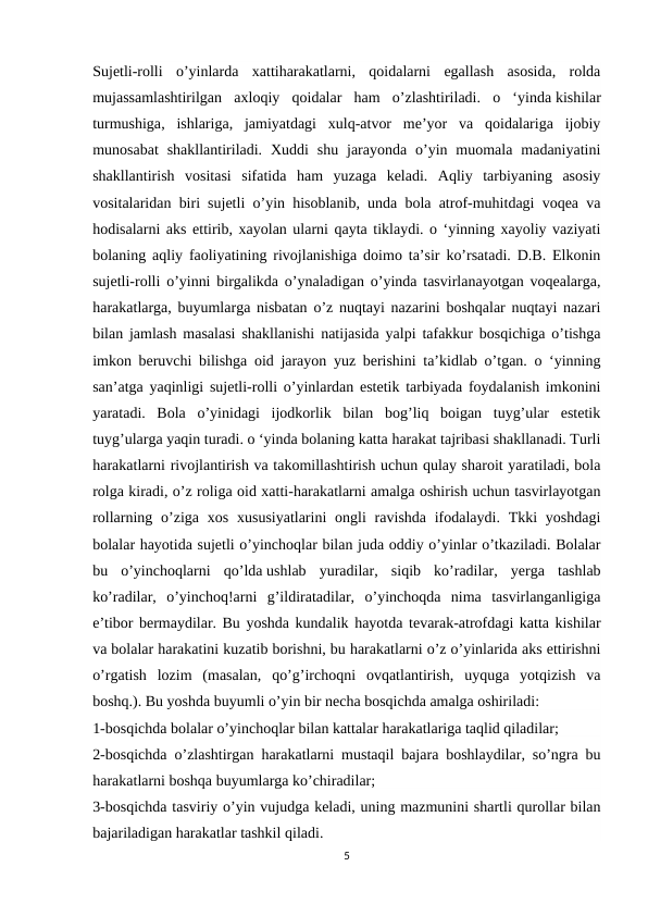 Sujetli-rolli  o’yinlarda  xattiharakatlarni,  qoidalarni  egallash  asosida,  rolda
mujassamlashtirilgan  axloqiy  qoidalar  ham  o’zlashtiriladi.  o  ‘yinda kishilar
turmushiga,  ishlariga,  jamiyatdagi  xulq-atvor  me’yor  va  qoidalariga  ijobiy
munosabat  shakllantiriladi. Xuddi  shu  jarayonda o’yin muomala  madaniyatini
shakllantirish  vositasi  sifatida  ham  yuzaga  keladi.  Aqliy  tarbiyaning  asosiy
vositalaridan biri sujetli o’yin hisoblanib, unda bola atrof-muhitdagi voqea va
hodisalarni aks ettirib, xayolan ularni qayta tiklaydi. o ‘yinning xayoliy vaziyati
bolaning aqliy faoliyatining rivojlanishiga doimo ta’sir ko’rsatadi. D.B. Elkonin
sujetli-rolli o’yinni birgalikda o’ynaladigan o’yinda tasvirlanayotgan voqealarga,
harakatlarga, buyumlarga nisbatan o’z nuqtayi nazarini boshqalar nuqtayi nazari
bilan jamlash masalasi shakllanishi natijasida yalpi tafakkur bosqichiga o’tishga
imkon beruvchi bilishga oid jarayon yuz berishini ta’kidlab o’tgan. o ‘yinning
san’atga yaqinligi sujetli-rolli o’yinlardan estetik tarbiyada foydalanish imkonini
yaratadi.  Bola  o’yinidagi  ijodkorlik  bilan  bog’liq  boigan  tuyg’ular  estetik
tuyg’ularga yaqin turadi. o ‘yinda bolaning katta harakat tajribasi shakllanadi. Turli
harakatlarni rivojlantirish va takomillashtirish uchun qulay sharoit yaratiladi, bola
rolga kiradi, o’z roliga oid xatti-harakatlarni amalga oshirish uchun tasvirlayotgan
rollarning o’ziga xos xususiyatlarini  ongli  ravishda ifodalaydi.  Tkki  yoshdagi
bolalar hayotida sujetli o’yinchoqlar bilan juda oddiy o’yinlar o’tkaziladi. Bolalar
bu  o’yinchoqlarni  qo’lda ushlab  yuradilar,  siqib  ko’radilar,  yerga  tashlab
ko’radilar,  o’yinchoq!arni  g’ildiratadilar,  o’yinchoqda  nima  tasvirlanganligiga
e’tibor bermaydilar. Bu yoshda kundalik hayotda tevarak-atrofdagi katta kishilar
va bolalar harakatini kuzatib borishni, bu harakatlarni o’z o’yinlarida aks ettirishni
o’rgatish  lozim  (masalan,  qo’g’irchoqni  ovqatlantirish,  uyquga  yotqizish  va
boshq.). Bu yoshda buyumli o’yin bir necha bosqichda amalga oshiriladi:
1-bosqichda bolalar o’yinchoqlar bilan kattalar harakatlariga taqlid qiladilar;
2-bosqichda o’zlashtirgan harakatlarni mustaqil bajara boshlaydilar, so’ngra bu
harakatlarni boshqa buyumlarga ko’chiradilar;
3-bosqichda tasviriy o’yin vujudga keladi, uning mazmunini shartli qurollar bilan
bajariladigan harakatlar tashkil qiladi.
5
