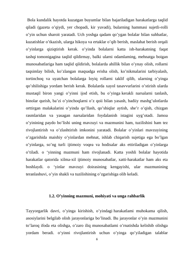  Bola kundalik hayotda kuzatgan buyumlar bilan bajariladigan harakatlarga taqlid
qiladi (gazeta o’qiydi, yer chopadi, kir yuvadi), bularning hammasi sujetli-rolli
o’yin uchun sharoit yaratadi. Uch yoshga qadam qo’ygan bolalar bilan suhbatlar,
kuzatishlar o’tkazish, ularga hikoya va ertaklar o’qib berish, maslahat berish orqali
o’yinlarga  qiziqtirish  kerak.  o’yinda  bolalarni  katta  ish-harakatning  faqat
tashqi tomonigagina taqlid qildirmay, balki ularni odamlaming, mehnatga boigan
munosabatlariga ham taqlid qildirish, bolalarda ahillik bilan o’ynay olish, rollarni
taqsimlay bilish, ko’zlangan maqsadga erisha olish, ko’nikmalarini tarbiyalash,
tortinchoq  va  uyatchan  bolalarga  loyiq  rollarni  taklif  qilib,  ularning  o’yinga
qo’shilishiga yordam berish kerak. Bolalarda xayol tasavvurlarini o’stirish ularda
mustaqil  biron yangi o’yinni ijod etish, bu o’yinga kerakli narsalarni  tanlash,
binolar qurish, ba’zi o’yinchoqlarni o’z qoii bilan yasash, badiiy mashg’ulotlarda
orttirgan malakalarini o’yinda qo’llash, qo’shiqlar aytish, she’r o’qish, chizgan
rasmlaridan  va  yasagan  narsalaridan  foydalanish  istagini  uyg’otadi.  Jamoa
o’yinining paydo bo’lishi uning mavzuyi va mazmunini ham, tuzilishini ham tez
rivojlantirish va o’zlashtirish imkonini yaratadi. Bolalar o’yinlari mavzuyining
o’zgarishida maishiy o’yinlardan mehnat, ishlab chiqarish sujetiga ega bo’lgan
o’yinlarga, so’ng turli ijtimoiy voqea va hodisalar aks ettiriladigan o’yinlarga
o’tiladi.  o  ‘yinning  mazmuni  ham  rivojlanadi.  Katta  yoshli  bolalar  hayotida
harakatlar qatorida xilma-xil ijtimoiy munosabatlar, xatti-harakatlar ham aks eta
boshlaydi.  o  ‘yinlar  mavzuyi  doirasining  kengayishi,  ular  mazmunining
teranlashuvi, o’yin shakli va tuzilishining o’zgarishiga olib keladi.
1.2. O’yinning mazmuni, mohiyati va unga rahbarlik
Tayyorgarlik  davri,  o’yinga  kirishish,  o’yindagi harakatlami  muhokama  qilish,
asosiylarini belgilab olish jarayonlariga bo’linadi. Bu jarayonlar o’yin mazmunini
to’laroq ifoda eta olishga, o’zaro iliq munosabatlami o’rnatishda kelishib olishga
yordam  beradi.  o‘yinni  rivojlantirish  uchun  o’yinga  qo’yiladigan  talablar
6
