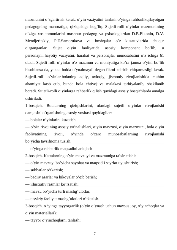 mazmunini o’zgartirish kerak. o‘yin vaziyatini tanlash o’yinga rahbarlikqilayotgan
pedagogning mahoratiga, qiziqishiga bog’liq. Sujetli-rolli o’yinlar mazmunining
o’ziga xos tomonlarini mashhur pedagog va psixologlardan D.B.Elkonin, D.V.
Mendjeritskiy,  P.E.Samorukova  va  boshqalar  o’z  kuzatuvlarida  chuqur
o’rganganlar.  Sujet  o’yin  faoliyatida  asosiy  komponent  bo’lib,  u
personajni, hayotiy vaziyatni, harakat va personajlar munosabatini o’z ichiga 61
oladi. Sujetli-rolli o’yinlar o’z mazmun va mohiyatiga ko’ra jamoa o’yini bo’lib
hisoblansa-da, yakka holda o’ynalmaydi degan fikmi keltirib chiqarmasligi kerak.
Sujetli-rolli  o’yinlar bolaning  aqliy,  axloqiy,  jismoniy  rivojlanishida  muhim
ahamiyat  kasb  etib,  bunda  bola  ehtiyoji va  malakasi  tarbiyalanib,  shakllanib
boradi. Sujetli-rolli o’yinlarga rahbarlik qilish quyidagi asosiy bosqichlarda amalga
oshiriladi.
1-bosqich.  Bolalarning  qiziqishlarini,  ulardagi  sujetli  o’yinlar  rivojlanishi
darajasini o’rganishning asosiy vositasi quyidagilar:
— bolalar o’yinlarini kuzatish;
— o’yin rivojining asosiy yo’nalishlari, o’yin mavzusi, o’yin mazmuni, bola o’yin
faoliyatining  rivoji,  o’yinda  o’zaro  munosabatlarning  rivojlanishi
bo’yicha tavsifnoma tuzish;
— o’yinga rahbarlik maqsadini aniqlash
2-bosqich. Kattalarning o’yin mavzuyi va mazmuniga ta’sir etishi:
— o’yin mavzuyi bo’yicha sayohat va maqsadli sayrlar uyushtirish;
— suhbatlar o’tkazish;
— badiiy asarlar va hikoyalar o’qib berish;
— illustrativ rasmlar ko’rsatish;
— mavzu bo’yicha turli mashg’ulotlar;
— tasviriy faoliyat mashg’ulotlari o’tkazish.
3-bosqich. o ‘yinga tayyorgarlik (o’yin o’ynash uchun maxsus joy, o’yinchoqlar va
o’yin materiallari):
— tayyor o’yinchoqlarni tanlash;
7
