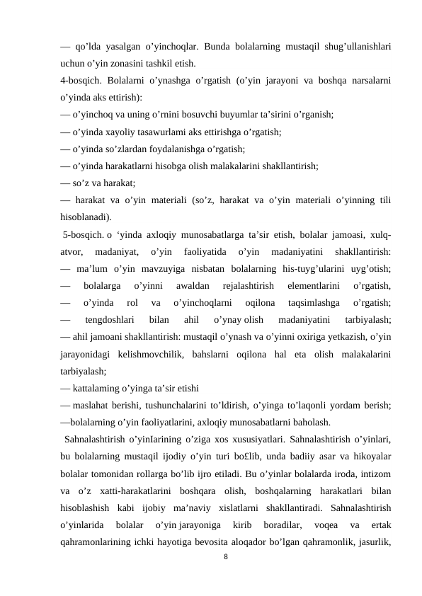 — qo’lda yasalgan o’yinchoqlar.  Bunda bolalarning mustaqil shug’ullanishlari
uchun o’yin zonasini tashkil etish.
4-bosqich. Bolalarni  o’ynashga  o’rgatish (o’yin jarayoni  va boshqa  narsalarni
o’yinda aks ettirish):
— o’yinchoq va uning o’rnini bosuvchi buyumlar ta’sirini o’rganish;
— o’yinda xayoliy tasawurlami aks ettirishga o’rgatish;
— o’yinda so’zlardan foydalanishga o’rgatish;
— o’yinda harakatlarni hisobga olish malakalarini shakllantirish;
— so’z va harakat;
— harakat  va o’yin materiali  (so’z, harakat  va o’yin materiali  o’yinning tili
hisoblanadi).
 5-bosqich. o ‘yinda axloqiy munosabatlarga ta’sir etish, bolalar jamoasi, xulq-
atvor,  madaniyat,
 о’yin  faoliyatida  o’yin  madaniyatini  shakllantirish:
—  ma’lum  o’yin  mavzuyiga  nisbatan  bolalarning  his-tuyg’ularini  uyg’otish;
—  bolalarga  o’yinni  awaldan  rejalashtirish  elementlarini  o’rgatish,
—  o’yinda  rol  va  o’yinchoqlarni  oqilona  taqsimlashga  o’rgatish;
—  tengdoshlari  bilan  ahil  o’ynay olish  madaniyatini  tarbiyalash;
— ahil jamoani shakllantirish: mustaqil o’ynash va o’yinni oxiriga yetkazish, o’yin
jarayonidagi  kelishmovchilik,  bahslarni  oqilona  hal  eta  olish  malakalarini
tarbiyalash;
— kattalaming o’yinga ta’sir etishi
— maslahat berishi, tushunchalarini to’ldirish, o’yinga to’laqonli yordam berish;
—bolalarning o’yin faoliyatlarini, axloqiy munosabatlarni baholash.
 Sahnalashtirish o’yinIarining o’ziga xos xususiyatlari. Sahnalashtirish o’yinlari,
bu bolalarning mustaqil ijodiy o’yin turi bo£lib, unda badiiy asar va hikoyalar
bolalar tomonidan rollarga bo’lib ijro etiladi. Bu o’yinlar bolalarda iroda, intizom
va  o’z  xatti-harakatlarini  boshqara  olish,  boshqalarning  harakatlari  bilan
hisoblashish  kabi  ijobiy  ma’naviy  xislatlarni  shakllantiradi.  Sahnalashtirish
o’yinlarida  bolalar  o’yin jarayoniga  kirib  boradilar,  voqea  va  ertak
qahramonlarining ichki hayotiga bevosita aloqador bo’lgan qahramonlik, jasurlik,
8
