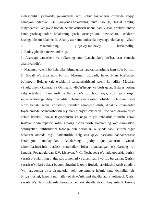 mehribonlik,  jonbozlik,  jonkuyarlik  kabi  ijobiy  fazilatlarni  o’zlarida  yaqqol
namoyon  qiladilar.  Bu  jarayonda bolalarning  nutq  faolligi,  lug’at  boyligi,
dunyoqarashi kengayib boradi. Sahnalashtirish uchun badiiy asar, ertaklar tanlash
katta  yoshdagilardan  bolalarning  yosh  xususiyatlari,  qiziqishlari,  istaklarini
hisobga olishni talab etadi. Adabiy asarlami tanlashda quyidagi talablar qo ‘yiladi:
1.
 
Mazmunining
 
g’oyaviy-ma’naviy
 
barkamolligi.
2. Badiiy jihatdan mazmundorligi.
3.  Asardagi  qatnashchi  va  rollarning  soni  (qancha  ko’p  bo’lsa,  asar  shuncha
ahamiyatlidir).
4. Mazmuni yaxshi bo’lishi bilan birga, unda harakat turlarining ham ko’p bo’lishi.
5.  Ifodali  o’qishga  mos  bo’lishi. Mazmuni  qiziqarli,  hayot  bilan  bog’langan
bo’lmog’i. Bolalar xalq ertaklarini sahnalashtirishni yaxshi ko’radilar. Masalan,
«Sholg’om», «Zumrad va Qimmat», «Bo’g’irsoq» va bosh qalar. Bolalar boshqa
xalq  ertaklarini  ham  turli  usullarda  qo’-  g’irchoq,  soya,  stol  teatri  orqali
sahnalashtirishga ehtiyoj sezadilar. Badiiy asarni eslab qolishlari uchun uni qayta
o’qib  berish,  sahna  ko’rsatish,  rasmlar  namoyish  etish,  didaktik  o’yinlardan
foydalaniladi. Sahnalashtirish o’yinlari qiziqarli o’tishi va uzoq vaqt davom etishi
uchun  kerakli  jihozlar  tayyorlanishi  va  unga  to’g’ri  rahbarlik  qilinishi  kerak.
Kattalar o’yin rejissori rolini amalga oshira borib, bolalarning xatti-harakatlari,
qobiliyatlari,  intilishlarini  hisobga  olib  boradilar. o ‘yinda  faol  ishtirok etgan
bolalarni  alohida  rag’-  batlantirilib,  kelgusida  qaysi  asarlarni  sahnalashtirish
kerakligini  aniqlaydilar.  Bolalarning  ijodiy  qobiliyatlarini  yanada
takomillashtirishda  qurilish  materiallari  bilan  o’ynaladigan  o’yinlarning  roli
kattadir. Pedagoglardan Z.V. Lishtvan, V.G. Nechayeva o’z tadqiqotlarida qurish-
yasash o’yinlarining o’ziga xos tomonlari va ahamiyatini yoritib berganlar. Qurish-
yasash o’yinlari bolada buyum obrazini fazoviy ifodada tasvirlashni talab qiladi. o
‘yin  jarayonida  biror-bir material  yoki  buyumning  hajmi,  katta-kichikligi,  bir-
biriga mosligi, fazoviy mo’ljallay olish ko’nikmasi shakllanadi, rivojlanadi. Qurish
yasash  o’yinlari  bolalarda  kuzatuvchanlikni  shakllantiradi,  buyumlarni  fazoviy
9
