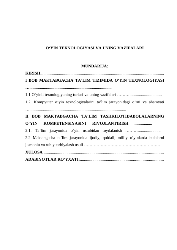 O‘YIN TEXNOLOGIYASI VA UNING VAZIFALARI
MUNDARIJA:
KIRISH.......................................................................................................................
I BOB MAKTABGACHA TA’LIM TIZIMIDA O‘YIN TEXNOLOGIYASI
…...............................................................................
 
1.1 O‘yinli texnologiyaning turlari va uning vazifalari ………...............................  
1.2.  Kompyuter o‘yin texnologiyalarini ta’lim jarayonidagi o‘rni va ahamyati
….............................................................................................
 
II  BOB  MAKTABGACHA  TA’LIM  TASHKILOTIDABOLALARNING
O‘YIN  KOMPETENSIYASINI  RIVOJLANTIRISH 
.................
  
2.1.  Ta’lim  jarayonida  o‘yin  uslubidan  foydalanish  ………......................  
2.2 Maktabgacha  ta’lim  jarayonida  ijodiy, qoidali, milliy  o‘yinlarda  bolalarni
jismoniu va ruhiy tarbiyalash usuli ………………………………………………. 
XULOSA....................................................................................................................
ADABIYOTLAR RO‘YXATI:................................................................................
