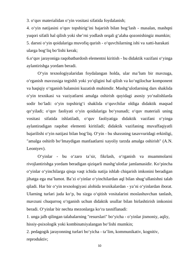 3. o‘quv materialidan o‘yin vositasi sifatida foydalanish; 
4. o‘yin natijasini o‘quv topshirig‘ini bajarish bilan bog‘lash - masalan, mashqni
yuqori sifatli hal qilish yoki she’rni yodlash orqali g‘alaba qozonishingiz mumkin; 
5. darsni o‘yin qoidalariga muvofiq qurish - o‘quvchilarning ishi va xatti-harakati 
ularga bog‘liq bo‘lishi kerak; 
6.o‘quv jarayoniga raqobatbardosh elementni kiritish - bu didaktik vazifani o‘yinga
aylantirishga yordam beradi. 
O‘yin  texnologiyalaridan  foydalangan  holda,  ular  ma’lum  bir  mavzuga,
o‘rganish mavzusiga tegishli yoki yo‘qligini hal qilish va ko‘ngilochar komponent
va haqiqiy o‘rganish balansini kuzatish muhimdir. Mashg‘ulotlarning dars shaklida
o‘yin texnikasi va vaziyatlarni amalga oshirish quyidagi asosiy yo‘nalishlarda
sodir  bo‘ladi:  o‘yin  topshirig‘i  shaklida  o‘quvchilar  oldiga  didaktik  maqsad
qo‘yiladi;  o‘quv faoliyati  o‘yin qoidalariga bo‘ysunadi;  o‘quv materiali  uning
vositasi  sifatida  ishlatiladi,  o‘quv  faoliyatiga  didaktik  vazifani  o‘yinga
aylantiradigan  raqobat  elementi  kiritiladi;  didaktik  vazifaning  muvaffaqiyatli
bajarilishi o‘yin natijasi bilan bog‘liq. O‘yin - bu shaxsning tasavvuridagi erkinligi,
"amalga oshirib bo‘lmaydigan manfaatlarni xayoliy tarzda amalga oshirish" (A.N.
Leontyev). 
O‘yinlar  -  bu  o‘zaro  ta’sir,  fikrlash,  o‘rganish  va  muammolarni
rivojlantirishga yordam beradigan qiziqarli mashg‘ulotlar jamlamasidir. Ko‘pincha
o‘yinlar o‘yinchilarga qisqa vaqt ichida natija ishlab chiqarish imkonini beradigan
jihatga ega ma’lumot. Ba’zi o‘yinlar o‘yinchilardan aql bilan shug‘ullanishni talab
qiladi. Har bir o‘yin texnologiyasi alohida texnikalardan - ya’ni o‘yinlardan iborat.
Ularning turlari juda ko‘p, bu sizga o‘qitish vositalarini moslashuvchan tanlash,
mavzuni chuqurroq o‘rganish uchun didaktik usullar bilan birlashtirish imkonini
beradi. O‘yinlar bir nechta mezonlarga ko‘ra tasniflanadi: 
1. unga jalb qilingan talabalarning "resurslari" bo‘yicha - o‘yinlar jismoniy, aqliy, 
hissiy-psixologik yoki kombinatsiyalangan bo‘lishi mumkin; 
2. pedagogik jarayonning turlari bo‘yicha - ta’lim, kommunikativ, kognitiv, 
reproduktiv; 
10
