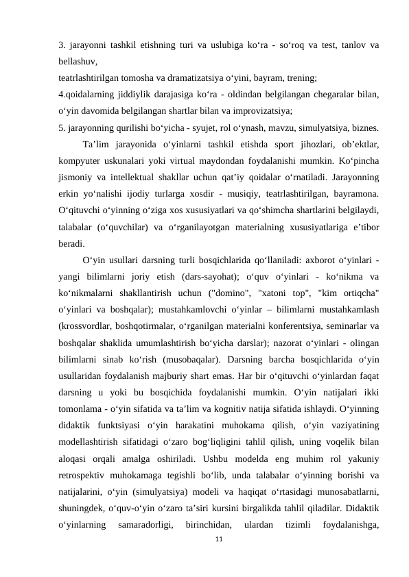 3. jarayonni tashkil etishning turi va uslubiga ko‘ra - so‘roq va test, tanlov va
bellashuv, 
teatrlashtirilgan tomosha va dramatizatsiya o‘yini, bayram, trening; 
4.qoidalarning jiddiylik darajasiga ko‘ra - oldindan belgilangan chegaralar bilan,
o‘yin davomida belgilangan shartlar bilan va improvizatsiya; 
5. jarayonning qurilishi bo‘yicha - syujet, rol o‘ynash, mavzu, simulyatsiya, biznes.
Ta’lim  jarayonida  o‘yinlarni  tashkil  etishda  sport  jihozlari,  ob’ektlar,
kompyuter uskunalari yoki virtual maydondan foydalanishi mumkin. Ko‘pincha
jismoniy va intellektual shakllar uchun qat’iy qoidalar o‘rnatiladi. Jarayonning
erkin yo‘nalishi ijodiy turlarga xosdir - musiqiy, teatrlashtirilgan, bayramona.
O‘qituvchi o‘yinning o‘ziga xos xususiyatlari va qo‘shimcha shartlarini belgilaydi,
talabalar  (o‘quvchilar)  va  o‘rganilayotgan  materialning  xususiyatlariga  e’tibor
beradi.
O‘yin usullari darsning turli bosqichlarida qo‘llaniladi: axborot o‘yinlari -
yangi  bilimlarni  joriy  etish  (dars-sayohat);  o‘quv  o‘yinlari  -  ko‘nikma  va
ko‘nikmalarni  shakllantirish  uchun  ("domino",  "xatoni  top",  "kim  ortiqcha"
o‘yinlari va boshqalar); mustahkamlovchi o‘yinlar – bilimlarni mustahkamlash
(krossvordlar, boshqotirmalar, o‘rganilgan materialni konferentsiya, seminarlar va
boshqalar shaklida umumlashtirish bo‘yicha darslar); nazorat o‘yinlari - olingan
bilimlarni  sinab  ko‘rish  (musobaqalar).  Darsning  barcha  bosqichlarida  o‘yin
usullaridan foydalanish majburiy shart emas. Har bir o‘qituvchi o‘yinlardan faqat
darsning  u  yoki  bu  bosqichida  foydalanishi  mumkin.  O‘yin  natijalari  ikki
tomonlama - o‘yin sifatida va ta’lim va kognitiv natija sifatida ishlaydi. O‘yinning
didaktik  funktsiyasi  o‘yin  harakatini  muhokama  qilish,  o‘yin  vaziyatining
modellashtirish sifatidagi o‘zaro bog‘liqligini tahlil qilish, uning voqelik bilan
aloqasi  orqali  amalga  oshiriladi.  Ushbu  modelda  eng  muhim  rol  yakuniy
retrospektiv  muhokamaga  tegishli  bo‘lib,  unda  talabalar  o‘yinning  borishi  va
natijalarini, o‘yin (simulyatsiya) modeli va haqiqat o‘rtasidagi munosabatlarni,
shuningdek, o‘quv-o‘yin o‘zaro ta’siri kursini birgalikda tahlil qiladilar. Didaktik
o‘yinlarning  samaradorligi,  birinchidan,  ulardan  tizimli  foydalanishga,
11
