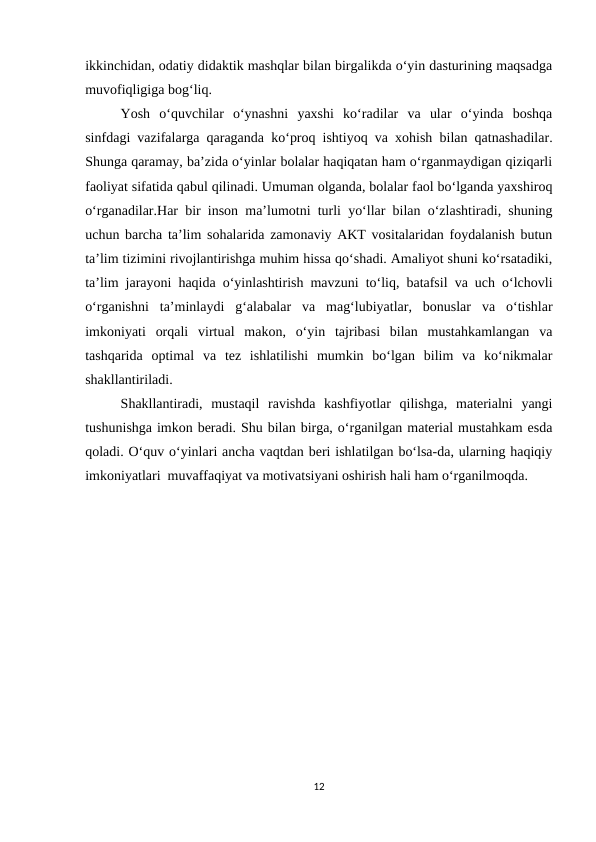 ikkinchidan, odatiy didaktik mashqlar bilan birgalikda o‘yin dasturining maqsadga
muvofiqligiga bog‘liq.
Yosh  o‘quvchilar  o‘ynashni  yaxshi  ko‘radilar  va  ular  o‘yinda  boshqa
sinfdagi vazifalarga qaraganda ko‘proq ishtiyoq va xohish bilan qatnashadilar.
Shunga qaramay, ba’zida o‘yinlar bolalar haqiqatan ham o‘rganmaydigan qiziqarli
faoliyat sifatida qabul qilinadi. Umuman olganda, bolalar faol bo‘lganda yaxshiroq
o‘rganadilar.Har bir inson ma’lumotni turli yo‘llar bilan o‘zlashtiradi, shuning
uchun barcha ta’lim sohalarida zamonaviy AKT vositalaridan foydalanish butun
ta’lim tizimini rivojlantirishga muhim hissa qo‘shadi. Amaliyot shuni ko‘rsatadiki,
ta’lim jarayoni haqida o‘yinlashtirish mavzuni to‘liq, batafsil va uch o‘lchovli
o‘rganishni  ta’minlaydi  g‘alabalar  va  mag‘lubiyatlar,  bonuslar  va  o‘tishlar
imkoniyati  orqali  virtual  makon,  o‘yin  tajribasi  bilan  mustahkamlangan  va
tashqarida  optimal  va  tez  ishlatilishi  mumkin  bo‘lgan  bilim  va  ko‘nikmalar
shakllantiriladi. 
Shakllantiradi,  mustaqil  ravishda  kashfiyotlar  qilishga,  materialni  yangi
tushunishga imkon beradi. Shu bilan birga, o‘rganilgan material mustahkam esda
qoladi. O‘quv o‘yinlari ancha vaqtdan beri ishlatilgan bo‘lsa-da, ularning haqiqiy
imkoniyatlari  muvaffaqiyat va motivatsiyani oshirish hali ham o‘rganilmoqda.
12
