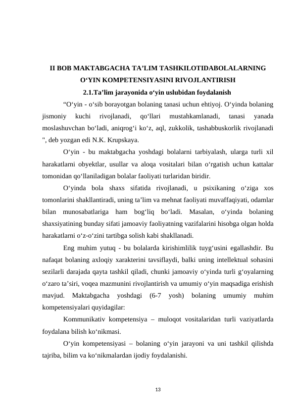 II BOB MAKTABGACHA TA’LIM TASHKILOTIDABOLALARNING
O‘YIN KOMPETENSIYASINI RIVOJLANTIRISH
      2.1.Ta’lim jarayonida o‘yin uslubidan foydalanish
“O‘yin - o‘sib borayotgan bolaning tanasi uchun ehtiyoj. O‘yinda bolaning
jismoniy  kuchi  rivojlanadi,  qo‘llari  mustahkamlanadi,  tanasi  yanada
moslashuvchan bo‘ladi, aniqrog‘i ko‘z, aql, zukkolik, tashabbuskorlik rivojlanadi
", deb yozgan edi N.K. Krupskaya. 
O‘yin - bu maktabgacha yoshdagi bolalarni tarbiyalash, ularga turli xil
harakatlarni obyektlar, usullar va aloqa vositalari bilan o‘rgatish uchun kattalar
tomonidan qo‘llaniladigan bolalar faoliyati turlaridan biridir. 
O‘yinda  bola  shaxs  sifatida  rivojlanadi,  u  psixikaning  o‘ziga  xos
tomonlarini shakllantiradi, uning ta’lim va mehnat faoliyati muvaffaqiyati, odamlar
bilan  munosabatlariga  ham  bog‘liq  bo‘ladi.  Masalan,  o‘yinda  bolaning
shaxsiyatining bunday sifati jamoaviy faoliyatning vazifalarini hisobga olgan holda
harakatlarni o‘z-o‘zini tartibga solish kabi shakllanadi. 
Eng muhim yutuq - bu bolalarda kirishimlilik tuyg‘usini egallashdir. Bu
nafaqat bolaning axloqiy xarakterini tavsiflaydi, balki uning intellektual sohasini
sezilarli darajada qayta tashkil qiladi, chunki jamoaviy o‘yinda turli g‘oyalarning
o‘zaro ta’siri, voqea mazmunini rivojlantirish va umumiy o‘yin maqsadiga erishish
mavjud.  Maktabgacha  yoshdagi  (6-7  yosh)  bolaning  umumiy  muhim
kompetensiyalari quyidagilar: 
Kommunikativ kompetensiya – muloqot vositalaridan turli vaziyatlarda
foydalana bilish ko‘nikmasi. 
O‘yin kompetensiyasi – bolaning o‘yin jarayoni va uni tashkil qilishda
tajriba, bilim va ko‘nikmalardan ijodiy foydalanishi. 
13
