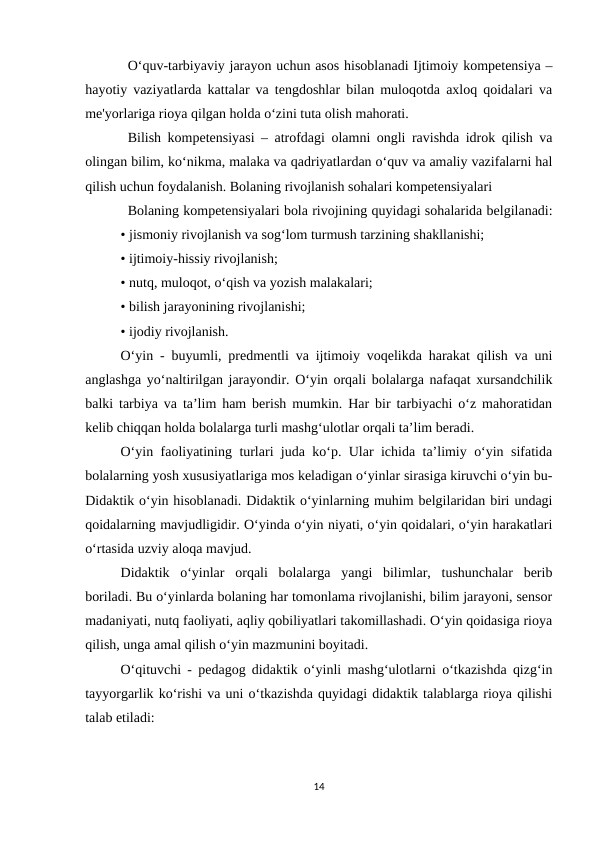 O‘quv-tarbiyaviy jarayon uchun asos hisoblanadi Ijtimoiy kompetensiya –
hayotiy vaziyatlarda kattalar va tengdoshlar bilan muloqotda axloq qoidalari va
me'yorlariga rioya qilgan holda o‘zini tuta olish mahorati. 
Bilish kompetensiyasi – atrofdagi olamni ongli ravishda idrok qilish va
olingan bilim, ko‘nikma, malaka va qadriyatlardan o‘quv va amaliy vazifalarni hal
qilish uchun foydalanish. Bolaning rivojlanish sohalari kompetensiyalari 
Bolaning kompetensiyalari bola rivojining quyidagi sohalarida belgilanadi:
• jismoniy rivojlanish va sog‘lom turmush tarzining shakllanishi; 
• ijtimoiy-hissiy rivojlanish;
• nutq, muloqot, o‘qish va yozish malakalari;
• bilish jarayonining rivojlanishi; 
• ijodiy rivojlanish. 
O‘yin - buyumli, predmentli va ijtimoiy voqelikda harakat qilish va uni
anglashga yo‘naltirilgan jarayondir. O‘yin orqali bolalarga nafaqat xursandchilik
balki tarbiya va ta’lim ham berish mumkin. Har bir tarbiyachi o‘z mahoratidan
kelib chiqqan holda bolalarga turli mashg‘ulotlar orqali ta’lim beradi. 
O‘yin faoliyatining turlari juda ko‘p. Ular ichida ta’limiy o‘yin sifatida
bolalarning yosh xususiyatlariga mos keladigan o‘yinlar sirasiga kiruvchi o‘yin bu-
Didaktik o‘yin hisoblanadi. Didaktik o‘yinlarning muhim belgilaridan biri undagi
qoidalarning mavjudligidir. O‘yinda o‘yin niyati, o‘yin qoidalari, o‘yin harakatlari
o‘rtasida uzviy aloqa mavjud. 
Didaktik  o‘yinlar  orqali  bolalarga  yangi  bilimlar,  tushunchalar  berib
boriladi. Bu o‘yinlarda bolaning har tomonlama rivojlanishi, bilim jarayoni, sensor
madaniyati, nutq faoliyati, aqliy qobiliyatlari takomillashadi. O‘yin qoidasiga rioya
qilish, unga amal qilish o‘yin mazmunini boyitadi. 
O‘qituvchi - pedagog didaktik o‘yinli mashg‘ulotlarni o‘tkazishda qizg‘in
tayyorgarlik ko‘rishi va uni o‘tkazishda quyidagi didaktik talablarga rioya qilishi
talab etiladi: 
14
