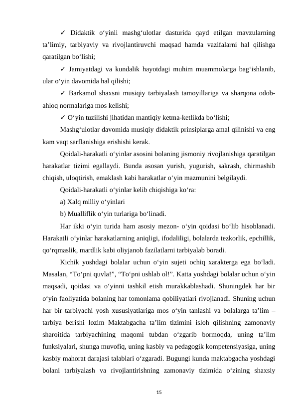 ✓ Didaktik  o‘yinli  mashg‘ulotlar  dasturida  qayd  etilgan  mavzularning
ta’limiy, tarbiyaviy va rivojlantiruvchi  maqsad hamda vazifalarni hal  qilishga
qaratilgan bo‘lishi; 
✓ Jamiyatdagi va kundalik hayotdagi muhim muammolarga bag‘ishlanib,
ular o‘yin davomida hal qilishi; 
✓ Barkamol shaxsni musiqiy tarbiyalash tamoyillariga va sharqona odob-
ahloq normalariga mos kelishi; 
✓ O‘yin tuzilishi jihatidan mantiqiy ketma-ketlikda bo‘lishi; 
Mashg‘ulotlar davomida musiqiy didaktik prinsiplarga amal qilinishi va eng
kam vaqt sarflanishiga erishishi kerak.
Qoidali-harakatli o‘yinlar asosini bolaning jismoniy rivojlanishiga qaratilgan
harakatlar tizimi egallaydi. Bunda asosan yurish, yugurish, sakrash, chirmashib
chiqish, uloqtirish, emaklash kabi harakatlar o‘yin mazmunini belgilaydi. 
Qoidali-harakatli o‘yinlar kelib chiqishiga ko‘ra: 
a) Xalq milliy o‘yinlari 
b) Mualliflik o‘yin turlariga bo‘linadi. 
Har ikki o‘yin turida ham asosiy mezon- o‘yin qoidasi bo‘lib hisoblanadi.
Harakatli o‘yinlar harakatlarning aniqligi, ifodaliligi, bolalarda tezkorlik, epchillik,
qo‘rqmaslik, mardlik kabi oliyjanob fazilatlarni tarbiyalab boradi. 
Kichik yoshdagi bolalar uchun o‘yin sujeti ochiq xarakterga ega bo‘ladi.
Masalan, “To‘pni quvla!”, “To‘pni ushlab ol!”. Katta yoshdagi bolalar uchun o‘yin
maqsadi, qoidasi va o‘yinni tashkil etish murakkablashadi. Shuningdek har bir
o‘yin faoliyatida bolaning har tomonlama qobiliyatlari rivojlanadi. Shuning uchun
har bir tarbiyachi yosh xususiyatlariga mos o‘yin tanlashi va bolalarga ta’lim –
tarbiya  berishi  lozim  Maktabgacha  ta’lim  tizimini  isloh qilishning zamonaviy
sharoitida  tarbiyachining  maqomi  tubdan  o‘zgarib  bormoqda,  uning  ta’lim
funksiyalari, shunga muvofiq, uning kasbiy va pedagogik kompetensiyasiga, uning
kasbiy mahorat darajasi talablari o‘zgaradi. Bugungi kunda maktabgacha yoshdagi
bolani  tarbiyalash  va  rivojlantirishning  zamonaviy  tizimida  o‘zining  shaxsiy
15
