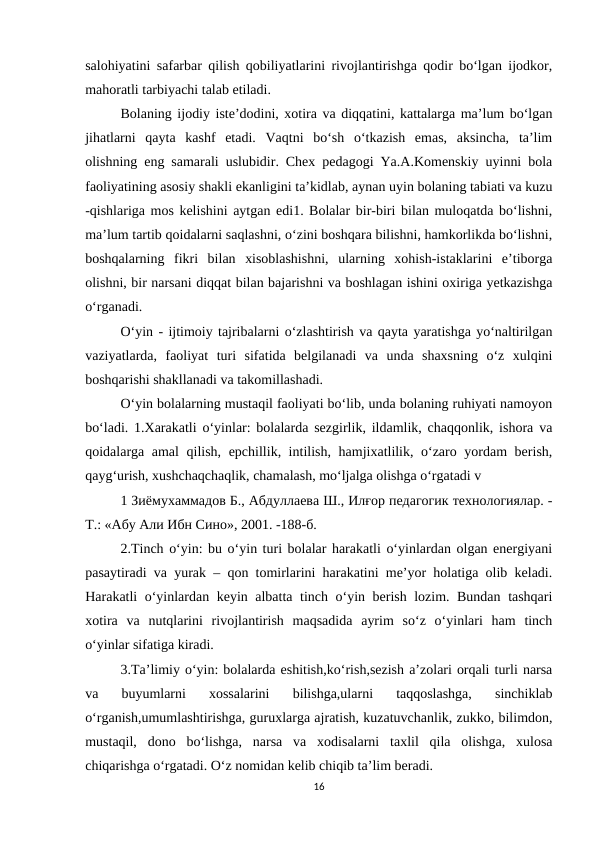 salohiyatini safarbar qilish qobiliyatlarini rivojlantirishga qodir bo‘lgan ijodkor,
mahoratli tarbiyachi talab etiladi. 
Bolaning ijodiy iste’dodini, xotira va diqqatini, kattalarga ma’lum bo‘lgan
jihatlarni  qayta  kashf  etadi.  Vaqtni  bo‘sh  o‘tkazish  emas,  aksincha,  ta’lim
olishning eng samarali uslubidir. Chex pedagogi Ya.A.Komenskiy uyinni bola
faoliyatining asosiy shakli ekanligini ta’kidlab, aynan uyin bolaning tabiati va kuzu
-qishlariga mos kelishini aytgan edi1. Bolalar bir-biri bilan muloqatda bo‘lishni,
ma’lum tartib qoidalarni saqlashni, o‘zini boshqara bilishni, hamkorlikda bo‘lishni,
boshqalarning  fikri  bilan  xisoblashishni,  ularning  xohish-istaklarini  e’tiborga
olishni, bir narsani diqqat bilan bajarishni va boshlagan ishini oxiriga yetkazishga
o‘rganadi. 
O‘yin - ijtimoiy tajribalarni o‘zlashtirish va qayta yaratishga yo‘naltirilgan
vaziyatlarda,  faoliyat  turi  sifatida  belgilanadi  va  unda  shaxsning  o‘z  xulqini
boshqarishi shakllanadi va takomillashadi.
O‘yin bolalarning mustaqil faoliyati bo‘lib, unda bolaning ruhiyati namoyon
bo‘ladi. 1.Xarakatli o‘yinlar: bolalarda sezgirlik, ildamlik, chaqqonlik, ishora va
qoidalarga amal qilish, epchillik, intilish, hamjixatlilik, o‘zaro yordam  berish,
qayg‘urish, xushchaqchaqlik, chamalash, mo‘ljalga olishga o‘rgatadi v 
1 Зиёмухаммадов Б., Абдуллаева Ш., Илғор педагогик технологиялар. -
Т.: «Абу Али Ибн Сино», 2001. -188-б. 
2.Tinch o‘yin: bu o‘yin turi bolalar harakatli o‘yinlardan olgan energiyani
pasaytiradi va yurak – qon tomirlarini harakatini me’yor holatiga olib keladi.
Harakatli o‘yinlardan keyin albatta tinch o‘yin berish lozim. Bundan tashqari
xotira  va  nutqlarini  rivojlantirish  maqsadida  ayrim  so‘z  o‘yinlari  ham  tinch
o‘yinlar sifatiga kiradi.
3.Ta’limiy o‘yin: bolalarda eshitish,ko‘rish,sezish a’zolari orqali turli narsa
va  buyumlarni  xossalarini  bilishga,ularni  taqqoslashga,  sinchiklab
o‘rganish,umumlashtirishga, guruxlarga ajratish, kuzatuvchanlik, zukko, bilimdon,
mustaqil,  dono  bo‘lishga,  narsa  va  xodisalarni  taxlil  qila  olishga,  xulosa
chiqarishga o‘rgatadi. O‘z nomidan kelib chiqib ta’lim beradi. 
16
