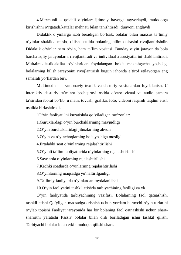 4.Mazmunli  – qoidali  o‘yinlar:  ijtimoiy hayotga  tayyorlaydi, muloqotga
kirishishni o‘rgatadi,kattalar mehnati bilan tanishtiradi, dunyoni anglaydi
Didaktik o‘yinlarga izoh beradigan bo‘lsak, bolalar bilan maxsus ta’limiy
o‘yinlar shaklida mashq qilish usulida bolaning bilim doirasini rivojlantirishdir.
Didaktik o‘yinlar ham o‘yin, ham ta’lim vositasi. Bunday o‘yin jarayonida bola
barcha aqliy jarayonlarni rivojlantiradi va individual xususiyatlarini shakllantiradi.
Mulьtimedia-didaktika  o‘yinlaridan  foydalangan  holda  maktabgacha  yoshdagi
bolalarning bilish jarayonini rivojlantirish bugun jahonda e’tirof etilayotgan eng
samarali yo‘llardan biri. 
Multimedia — zamonaviy texnik va dasturiy vositalardan foydalanish. U
interaktiv  dasturiy  ta’minot  boshqaruvi  ostida  o‘zaro  vizual  va  audio  samara
ta’siridan iborat bo‘lib, u matn, tovush, grafika, foto, videoni raqamli taqdim etish
usulida birlashtiradi. 
“O‘yin faoliyati”ni kuzatishda qo‘yiladigan me’zonlar: 
1.Guruxlardagi o‘yin burchaklarining mavjudligi 
2.O‘yin burchaklaridagi jihozlarning ahvoli 
3.O‘yin va o‘yinchoqlarning bola yoshiga mosligi 
4.Ertalabki soat o‘yinlarning rejalashtirilishi 
5.O‘yinli ta’lim faoliyatlarida o‘yinlarning rejalashtirilishi 
6.Sayrlarda o‘yinlarning rejalashtirilishi 
7.Kechki soatlarda o‘yinlarning rejalashtirilishi 
8.O‘yinlarning maqsadga yo‘naltirilganligi 
9.Ta’limiy faoliyatda o‘yinlardan foydalanilishi 
10.O‘yin faoliyatini tashkil etishda tarbiyachining faolligi va xk. 
O‘yin  faoliyatida  tarbiyachining  vazifasi.  Bolalarning  faol  qatnashishi
tashkil etishi Qo‘yilgan maqsadga erishish uchun yordam beruvchi o‘yin turlarini
o‘ylab topishi Faoliyat jarayonida har bir bolaning faol qatnashishi uchun shart-
sharoitni  yaratishi  Passiv  bolalar  bilan  olib  boriladigan  ishni  tashkil  qilishi
Tarbiyachi bolalar bilan erkin muloqot qilishi shart. 
17

