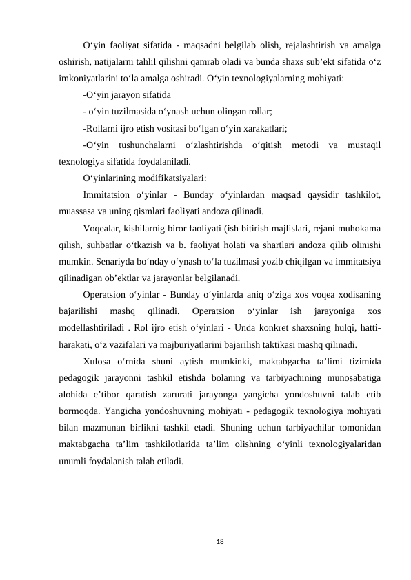 O‘yin faoliyat sifatida - maqsadni belgilab olish, rejalashtirish va amalga
oshirish, natijalarni tahlil qilishni qamrab oladi va bunda shaxs sub’ekt sifatida o‘z
imkoniyatlarini to‘la amalga oshiradi. O‘yin texnologiyalarning mohiyati: 
-O‘yin jarayon sifatida 
- o‘yin tuzilmasida o‘ynash uchun olingan rollar; 
-Rollarni ijro etish vositasi bo‘lgan o‘yin xarakatlari; 
-O‘yin  tushunchalarni  o‘zlashtirishda  o‘qitish  metodi  va  mustaqil
texnologiya sifatida foydalaniladi. 
O‘yinlarining modifikatsiyalari: 
Immitatsion  o‘yinlar  -  Bunday  o‘yinlardan  maqsad  qaysidir  tashkilot,
muassasa va uning qismlari faoliyati andoza qilinadi. 
Voqealar, kishilarnig biror faoliyati (ish bitirish majlislari, rejani muhokama
qilish, suhbatlar o‘tkazish va b. faoliyat holati va shartlari andoza qilib olinishi
mumkin. Senariyda bo‘nday o‘ynash to‘la tuzilmasi yozib chiqilgan va immitatsiya
qilinadigan ob’ektlar va jarayonlar belgilanadi. 
Operatsion o‘yinlar - Bunday o‘yinlarda aniq o‘ziga xos voqea xodisaning
bajarilishi  mashq  qilinadi.  Operatsion  o‘yinlar  ish  jarayoniga  xos
modellashtiriladi . Rol ijro etish o‘yinlari - Unda konkret shaxsning hulqi, hatti-
harakati, o‘z vazifalari va majburiyatlarini bajarilish taktikasi mashq qilinadi. 
Xulosa  o‘rnida  shuni  aytish  mumkinki,  maktabgacha  ta’limi  tizimida
pedagogik  jarayonni  tashkil  etishda  bolaning  va  tarbiyachining  munosabatiga
alohida  e’tibor  qaratish  zarurati  jarayonga  yangicha  yondoshuvni  talab  etib
bormoqda. Yangicha yondoshuvning mohiyati - pedagogik texnologiya mohiyati
bilan mazmunan birlikni tashkil etadi. Shuning uchun tarbiyachilar tomonidan
maktabgacha  ta’lim  tashkilotlarida  ta’lim  olishning  o‘yinli  texnologiyalaridan
unumli foydalanish talab etiladi.
18

