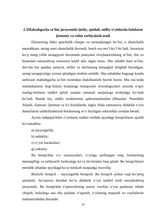 2.2Maktabgacha ta’lim jarayonida ijodiy, qoidali, milliy o‘yinlarda bolalarni
jismoniy va ruhiy tarbiyalash usuli
Daraxtning ildizi qanchalik chuqur va tarmoqlangan bo‘lsa, u shunchalik
mustahkam, uning umri shunchalik davomli, hosili esa mo‘l-ko‘l bo‘ladi. Insoniyat
ko‘p ming yillik taraqqiyoti davomida jamiyatni rivojlantirishning ta’lim, ilm va
hunardan samaraliroq vositasini kashf qila olgan emas. Shu sababli ham ta’lim,
ilm-fan har qanday jamiyat, millat va davlatning kelajagini belgilab beradigan,
uning taraqqiyotiga xizmat qiladigan muhim omildir. Shu sababdan bugungi kunda
tarbiyani maktabgacha ta’lim tizimidan shakillantirib borish lozim. Shu ma’noda
mamlakatimiz  bog‘chalari  bolalariga  kompyuter  texnologiyalari  asosida  o‘quv
mashg‘ulotlarni  tashkil  qilish  yanada  samarali  natijalarga  erishishga  ko‘mak
bo‘ladi.  Bunda  biz,  milliy  ertaklarimiz  qahramonlaridan  (Masalan:  Nasriddin
Afandi, Zumrad, Qimmat va b.) foydalanib, ingliz tilida zamonaviy didaktik o‘yin
dasturlarini tashkillashtirish bolalarning so‘z boyligini oshirishda yordam beradi. 
Ayrim tadqiqotchilar o‘yinlarni tashkil etishda quyidagi bosqichlarni ajratib
ko‘rsatadilar: 
a) tayyorgarlik; 
b) tashkiliy; 
v) o‘yin harakatlari; 
g) yakuniy. 
Bu  bosqichlar  o‘z  xususiyatlari,  o‘yinga  sarflangan  vaqt,  bolalarning
mustaqilligi va tarbiyachi faoliyatiga ko‘ra bir-biridan farq qiladi. Bu bosqichlarni
metodik jihatdan quyidagicha ta’minlash maqsadga muvofiq: 
Birinchi bosqich – tayyorgarlik bosqichi. Bu bosqich uchun vaqt ko‘proq
ajratiladi.  An’anaviy  darsdan  ko‘ra  didaktik  o‘yin  tashkil  etish  murakkabroq
jarayondir. Bu bosqichda o‘qituvchining asosiy vazifasi o‘yin qoidasini ishlab
chiqish, bolalarga ana shu qoidani o‘rgatish, o‘yinning maqsadi va vazifalarini
tushuntirishdan iboratdir. 
19
