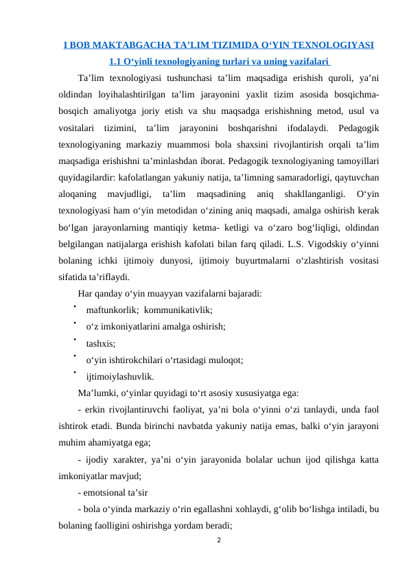 I BOB MAKTABGACHA TA’LIM TIZIMIDA O‘YIN TEXNOLOGIYASI
1.1 O‘yinli texnologiyaning turlari va uning vazifalari         
Ta’lim  texnologiyasi  tushunchasi  ta’lim  maqsadiga  erishish  quroli,  ya’ni
oldindan  loyihalashtirilgan  ta’lim  jarayonini  yaxlit  tizim  asosida  bosqichma-
bosqich amaliyotga joriy etish va shu maqsadga  erishishning  metod, usul  va
vositalari  tizimini,  ta’lim  jarayonini  boshqarishni  ifodalaydi.  Pedagogik
texnologiyaning markaziy  muammosi  bola shaxsini  rivojlantirish orqali  ta’lim
maqsadiga erishishni ta’minlashdan iborat. Pedagogik texnologiyaning tamoyillari
quyidagilardir: kafolatlangan yakuniy natija, ta’limning samaradorligi, qaytuvchan
aloqaning  mavjudligi,  ta’lim  maqsadining  aniq  shakllanganligi.  O‘yin
texnologiyasi ham o‘yin metodidan o‘zining aniq maqsadi, amalga oshirish kerak
bo‘lgan jarayonlarning mantiqiy ketma- ketligi va o‘zaro bog‘liqligi, oldindan
belgilangan natijalarga erishish kafolati bilan farq qiladi. L.S. Vigodskiy o‘yinni
bolaning  ichki  ijtimoiy  dunyosi,  ijtimoiy  buyurtmalarni  o‘zlashtirish  vositasi
sifatida ta’riflaydi. 
Har qanday o‘yin muayyan vazifalarni bajaradi: 

maftunkorlik;  kommunikativlik;

o‘z imkoniyatlarini amalga oshirish; 

tashxis; 

o‘yin ishtirokchilari o‘rtasidagi muloqot; 

ijtimoiylashuvlik. 
Ma’lumki, o‘yinlar quyidagi to‘rt asosiy xususiyatga ega: 
- erkin rivojlantiruvchi faoliyat, ya’ni bola o‘yinni o‘zi tanlaydi, unda faol
ishtirok etadi. Bunda birinchi navbatda yakuniy natija emas, balki o‘yin jarayoni
muhim ahamiyatga ega; 
- ijodiy xarakter, ya’ni o‘yin jarayonida bolalar uchun ijod qilishga katta
imkoniyatlar mavjud; 
- emotsional ta’sir 
- bola o‘yinda markaziy o‘rin egallashni xohlaydi, g‘olib bo‘lishga intiladi, bu
bolaning faolligini oshirishga yordam beradi; 
2
