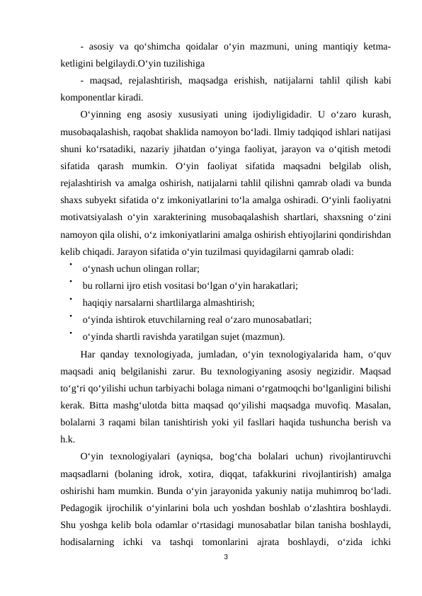 - asosiy  va  qo‘shimcha  qoidalar  o‘yin mazmuni, uning mantiqiy ketma-
ketligini belgilaydi.O‘yin tuzilishiga
-  maqsad,  rejalashtirish,  maqsadga  erishish,  natijalarni  tahlil  qilish  kabi
komponentlar kiradi. 
O‘yinning  eng  asosiy  xususiyati  uning  ijodiyligidadir.  U  o‘zaro  kurash,
musobaqalashish, raqobat shaklida namoyon bo‘ladi. Ilmiy tadqiqod ishlari natijasi
shuni ko‘rsatadiki, nazariy jihatdan o‘yinga faoliyat, jarayon va o‘qitish metodi
sifatida  qarash  mumkin.  O‘yin  faoliyat  sifatida  maqsadni  belgilab  olish,
rejalashtirish va amalga oshirish, natijalarni tahlil qilishni qamrab oladi va bunda
shaxs subyekt sifatida o‘z imkoniyatlarini to‘la amalga oshiradi. O‘yinli faoliyatni
motivatsiyalash o‘yin xarakterining musobaqalashish shartlari, shaxsning o‘zini
namoyon qila olishi, o‘z imkoniyatlarini amalga oshirish ehtiyojlarini qondirishdan
kelib chiqadi. Jarayon sifatida o‘yin tuzilmasi quyidagilarni qamrab oladi: 

o‘ynash uchun olingan rollar;  

bu rollarni ijro etish vositasi bo‘lgan o‘yin harakatlari;

haqiqiy narsalarni shartlilarga almashtirish; 

o‘yinda ishtirok etuvchilarning real o‘zaro munosabatlari; 

o‘yinda shartli ravishda yaratilgan sujet (mazmun). 
Har qanday texnologiyada, jumladan, o‘yin texnologiyalarida ham, o‘quv
maqsadi aniq belgilanishi zarur. Bu texnologiyaning asosiy negizidir. Maqsad
to‘g‘ri qo‘yilishi uchun tarbiyachi bolaga nimani o‘rgatmoqchi bo‘lganligini bilishi
kerak. Bitta mashg‘ulotda bitta maqsad qo‘yilishi maqsadga muvofiq. Masalan,
bolalarni 3 raqami bilan tanishtirish yoki yil fasllari haqida tushuncha berish va
h.k.
O‘yin  texnologiyalari  (ayniqsa,  bog‘cha  bolalari  uchun)  rivojlantiruvchi
maqsadlarni  (bolaning  idrok,  xotira,  diqqat,  tafakkurini  rivojlantirish)  amalga
oshirishi ham mumkin. Bunda o‘yin jarayonida yakuniy natija muhimroq bo‘ladi.
Pedagogik ijrochilik o‘yinlarini bola uch yoshdan boshlab o‘zlashtira boshlaydi.
Shu yoshga kelib bola odamlar o‘rtasidagi munosabatlar bilan tanisha boshlaydi,
hodisalarning  ichki  va  tashqi  tomonlarini  ajrata  boshlaydi,  o‘zida  ichki
3
